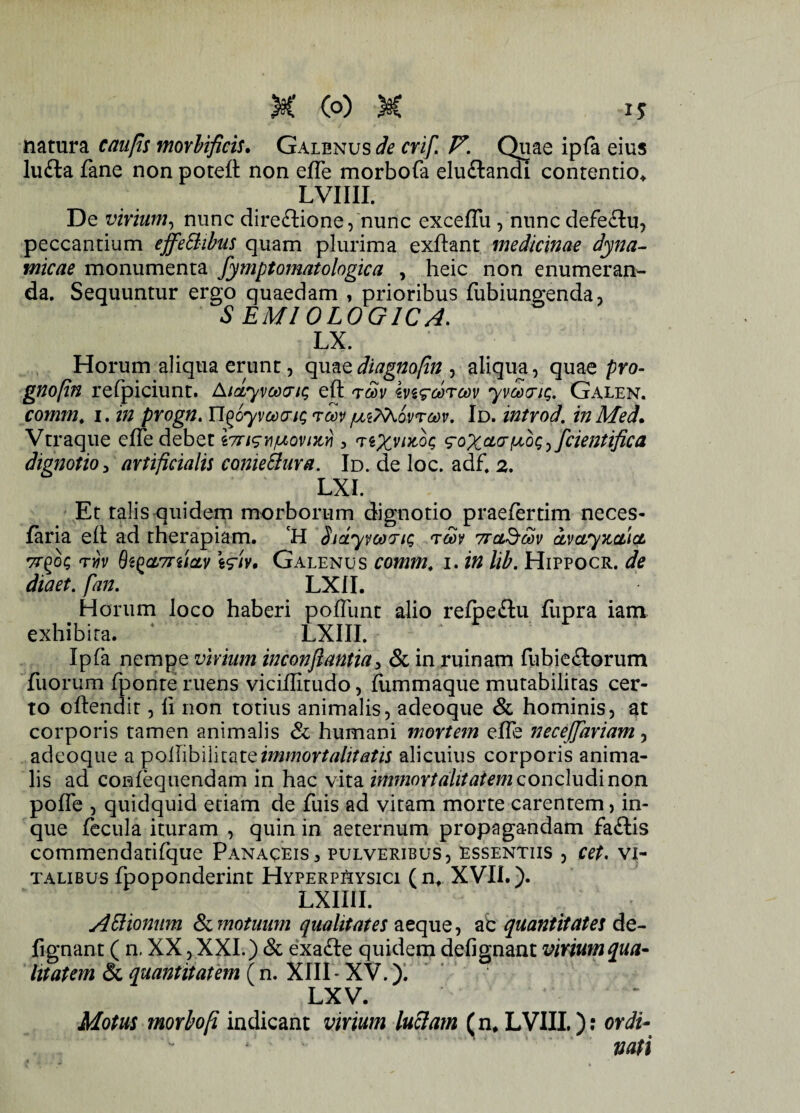 natura caufis morbificis• Galenus de crif. V. Quae ipfa eius lu£ta fane non poteft non efle morbofa elu&andi contentio* LVIIII. De virium, nunc direbtione, nunc exceffii , nunc defeblu, peccantium effe&ibus quam plurima exftant medicinae dyna- micae monumenta fymptomatologica , heic non enumeran¬ da. Sequuntur ergo quaedam , prioribus fubiungenda, SEM10L0G1CA. LX. Horum aliqua erunt, quaediagnofin , aliqua, quae pro- gnofin refpiciunt. Aidyvcoaic; efl: tSv ive<?ct)rcov yvariQ, Galen. comm. i. in progn. Tl^oyvaxriQ to)v/uzfoovrcov. Id. introd. inMed. Vtraque efie debet i7nsv/uovntYi , ^oX^^^fcientifica dignotio, artificialis conieBura. Id. de loc. adf. 2. LXI. Et talis quidem morborum dignotio praelertim neces- faria eft ad therapiam. ‘H SidyvoojiQ tm avctyx,cti& vr^o; n)v 8i£cL7TucLv Galenus comm. i. in lib. Hippocr. de diaet. fan. LX1I. Horum loco haberi poliunt alio refpeftu fupra iam exhibita. 4 LXIII. * Ipfa nempe virium inconjlantia, & in ruinam fubiebtorum fuorum fponte ruens viciffitudo, fiimmaque mutabilitas cer¬ to oftendit, li non totius animalis, adeoque & hominis, at corporis tamen animalis & humani mortem effe necejjhriam, adeoque a immortalitatis alicuius corporis anima¬ lis ad confequendam in hac vita immortalitatem concludi non poffe , quidquid etiam de fuis ad vitam morte carentem, in- que fecula ituram , quin in aeternum propagandam faftis commendatifque Panaceis, pulveribus, essentiis , cet. Vi¬ talibus fpoponderint Hyperphysici (n* XVII.). LXIIII. Attionum & motuum qualitates aeque, ab quantitates de- fignant ( n. XX, XXI.) & exabte quidem defignant virium qua- litatem & quantitatem (n. XIII* XV.). LXV. Motus moYbofi indicant virium luelam (n, LVIIL ); ordi¬ nati