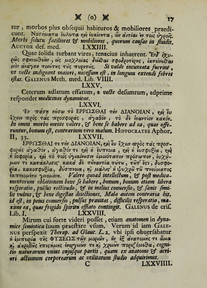 tur , morbos plus obfequii habituros & mobiliores praedi¬ cunt. NocnhfAOLra zvAvra ^ ivTtivrira, oov diriat tv roiq vy^oTq. Morbi folutu facilmes Sf mobiliores , quorum caufae in fluidis. Auctor def. med. LXXIIII. Quae iolida turbant vires, tenacius inhaerent. *EfS' \%v- cr<pviv6)&ziiv , dq fxoXMioLq Sii&cu cr^oS^OTi^q, btrtivi&cu f^zv dvayw rorarxq rQq Trv^rxq. Si valde incuneata fuerint, vt vefre indigeant maiori, necejfum eft > in longum extendi febres iftas. Galenus Meth. med, Lib. VIIII. LXXV. Ceterum adlatum effatum, a vefre defumtum, adprime r efo o n de t medicinae dynamicae. LXXVI. ’Ev 7rdcrYi vh(to) to EPPH20AI rviv AIANOIAN, h&[ Iu iX&v ^oq rdq 7rgocrtpogaq , dyaQov 5 ro SI emvrlov kclk6v+ ln omni morbo mente valere, Zf bene fe habere ad ea, quae ojfe- runtur, bonum efty contrarium vero matum. Hippocrates Aphor* II, 33- , LXXVIC EPPH20AI t i Thv AIANOIAN, ^ \v %Xilv e&(>oq rdq 7rgotr- qo^aq dya&ov , dyaSov ts wj w wttvoicl , ^ w ivo-Qufyct,, ^ W ivtyOglCL , TO TO/C VyiCtlvhKTlV O^OIOTCLTOV TT^OfTOdTTOV , It^V- fJsCOV Tg KCLVCLTLXKriq' KOLJtd Si rxvctvrict T8T8 , T8T iV/ , <5Wcpo- KCLKOtSQvfycLj Sv(T7rV0lCL, ^ UCtAlf Y\ XpvX^S T8 7TViVfACLT0q iw7rviofj&vu y/vo/uevn. Valere quoad intellefrum, S53 poft medica¬ mentorum oblationem bene fe habere, bonum, bonum etiam libera refpiratio, pulfus re fraudo, ^ in melius conuerfio > Zf fanis fimi- lis vultus y Zfj bene digeflae deiefriones. Mala autem contraria his, id eft, i/; conuerfio , p«//«r prauitas, difficilis refpiratio, w/f- quae frigido fpiritu efflato contingit. Galenus de criC Lib. L LXXVIIL Mirum cui forte videri poflet, etiam anatomen in dyna- mice femiotica fuum praeftare vlum. Verum id iam Gale¬ nus perfpexit Therap. ad Glauc. L.i. vbi ipfi obuerfabatur v\ ifX7wq OT2EH2 r&v /uoycov , wV Vc, dvaro/uvq ts d/uct itj dx^ifiSq 't7riwfjwq mgyum ts k) Xtil®v 7ro^o^cLy cogni¬ tio naturarum vnius cujufque partis , quam ex anatome if acri¬ ori afrionum corporearum ac vtilitatum ftudio adquirimus. C LXXVIIII.