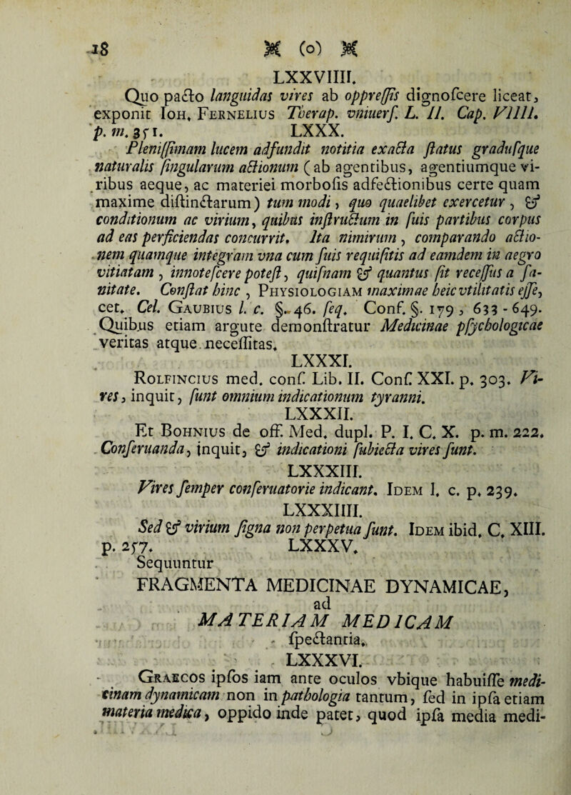 Quo pa£to languidas vires ab oppreffis dignofcere liceatj, exponit Ioh* Fernelius Tberap. vniuerf. L. 11. Cap. VlllL p.m.Sfi. LXXX. Plenifjimam lucem aifundit notitia exalta flatus gradu [que naturalis fingularum a&ionum (ab agentibus, agentiumque vi¬ ribus aeque, ac materiei morbofis adfe&ionibus certe quam maxime diftin&arum ) tum modi, qm quaelibet exercetur , y3 conditionum ac virium, quibus infirutium in fuis partibus corpus ad eas perficiendas concurrit. Ita nimirum , comparando aSiio- nem quamque integram vna cum fuis requifitis ad eamdem in aegro vitiatam , innotefcere potefi, qui [nam quantus fit recejfus a fa- nitate. Conflat hinc , Physiologiam maximae beicvtilitatis ej]ey ceu Cei. Gaubius /. c. §«46. [eq. Conf. §. 179 , 633 - 649. Quib.us etiam argute demonftratur Medicinae pfycbologicae veritas atque, neceffitas. Lxxxr. Rolfincius med, conF Lib. II. Conf XXL p. 303* Vi¬ res > inquit, [unt omnium indicationum tyranni. LXXXII. Et Bohnius de ofF. Med. dupl. P. L C. X. p. m. 222, Conferuanda, inquit, indicationi [ubielta vires Junt. LXXXIII. Vires femper confieruatorie indicant* Idem L c. p* 239* LXXXIIII. Sed Sif virium figna non perpetua funt. Idem ibidf C, XIII. p. 277. LXXXV. Sequuntur FRAGMENTA MEDICINAE DYNAMICAE, ad MATERIAM MEDICAM * fpeflanria». - LXXXVI. Graecos ipfos iam ante oculos vbique habuifle medi¬ cinamdynamicam non inpatbologia tantum, fed in ipfaetiam materia medica, oppido inde patet > quod ipfa media medi-