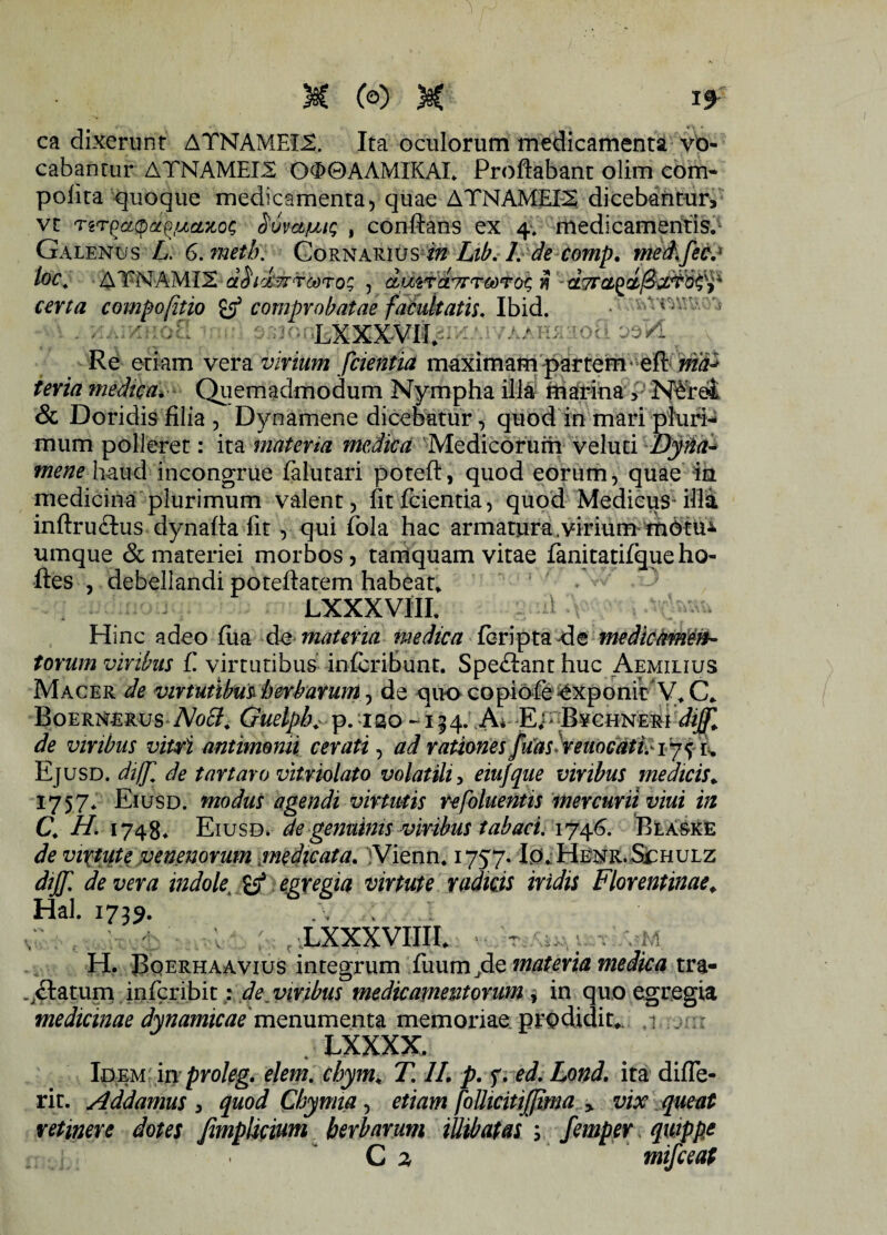M (©) M ca dixerunt ATNAMEX£. Ita oculorum medicamenta vo¬ cabantur ATNAMEI2 O<X>0AAMIKAL. Proflabant olim com- polita quoque medicamenta, quae ATNAMEE2 dicebantur, vt TgTSuvafjut; , conflans ex 4. medicamentis. Galenus L. G.metb. Cornarius in Lib. /. de comp. med.fec. loc. ATPNAMI2 aSickrrrcoro!; , duirctTTTCOTOC, J? a7fCL_ certa compofitio comprobatae facultatis. Ibid. vu ' >5 ; LXXXVII. - ' Re etiam vera virium fcientia maximam partem * eft wia* teria medica*■ Qiiemadmodum Nympha illa marina NArei & Doridis filia , Dynamene dicebatur, quod in mari pluri¬ mum polleret: ita materia medica Medicorum velud Dyna¬ mene haud incongrue falutari poteft, quod eorum, quae in medicina plurimum valent, fit fcientia, quod Medicus-illa inftruftus dynafla fit , qui fola hac armatura.virium m6tu* umque & materiei morbos , tamquam vitae fanitatifque ho- ftes , debellandi poteftatem habeat» LXXXVIII. Hinc adeo fua de materia medica fcripta de medicamen¬ torum viribus f virtutibus infcriBunt. Spe&ant huc Aemilius Macer de virtutibus herbarum, de quo copiofe exponit V.C» BoernerusNoff, Guelpb. p. iao -134. A* E.- Bychner-i dijf„ de viribus vitri antimomi cerati, ad rationes fuaslreuocatFiy^ t. Ejusd. dtffl de t artaro vitriolato volatili, eiujque viribus medicis. 1757* Eiusd. modus agendi virtutis refoluentis mercurii viui in C. H. 1748. Eiusd. de genuinis viribus tabaci. 1746. Blaske de virtute venenorum medicata. iVienn. 1757. Io. Henr.Schulz dijf. de vera indolet egregia virtute radicis iridis Florentinae. Hal. 1739. LXXXVIIII. iVJ H. JJqerhaavius integrum fuum/Ie materia medica tra- .,£taturp. infcribit; de, viribus medicamentorum , in quo egregia medicinae dynamicae mQmvnQmz memoriae prodidit». ,r . : . LXXXX. Idem in proleg. elem. chym, T, II. p. f.ed. Lond. ita difle- rit. Addamus , quod Chymia, etiam foUicitiJJima > vix queat retinere dotes fimplicium herbarum illibatas ; femper quippe