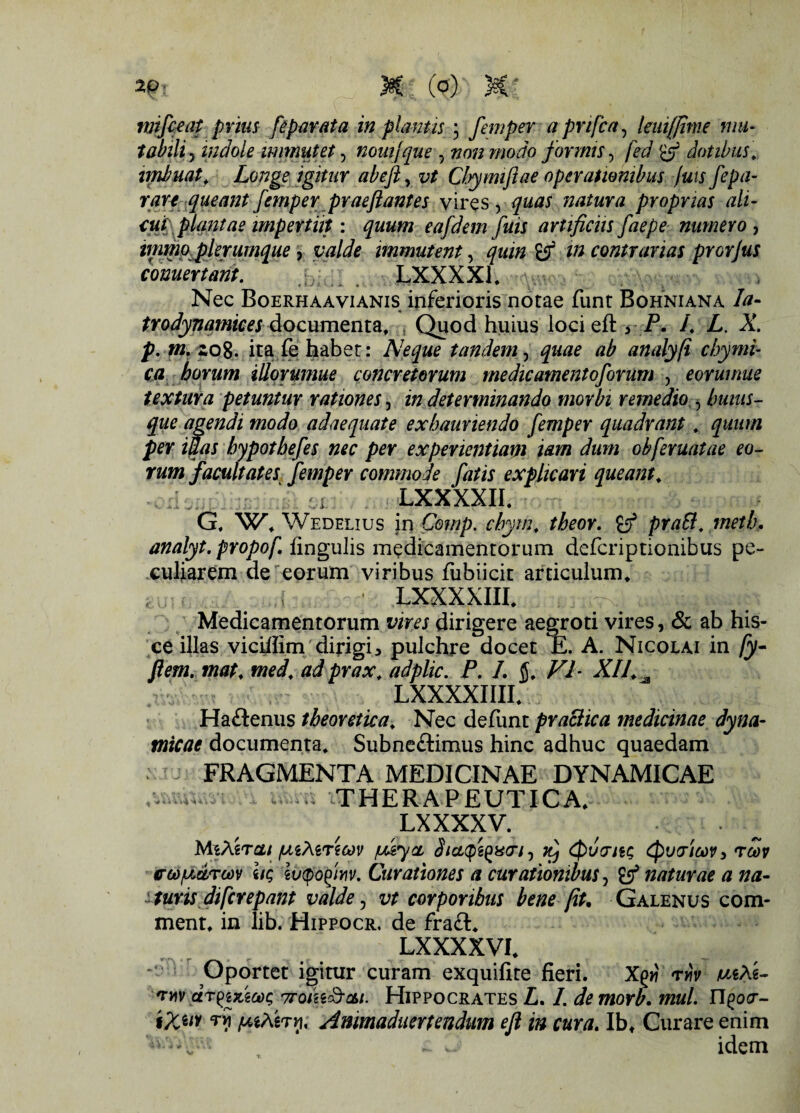 mifceat prius fepar at a in plantis; fem per a pnfca, leutfjinie mu- tabih ? mdole immutet, nouijque ? z?o/2 modo formis, fed dotibus, imbuat. Longe igitur abeft, z;* Chymijiae operationibus fuis fepa- rare queant femper praejiant es vires , quas natura proprias ali- cut; plantae impertiit: quum eajdem fuis artificiis faepe numero , immo plerumque, immutent, quin & m contrarias prorjus conuertant. LXXXX1, Nec Boerhaavianis inferioris notae funt Bohniana /tf- trodynamices documenta. Quod huius locieft3 i3. /. i. A\ p, «2. zo8. ita fe habet: Neque tandem, ab analyfi chymi- ca horum iUorumue concretorum medieamentoforum , eorumue textura petuntur rationes, 2« determinando morbi remedio , buius- que agendi modo adaequate exhauriendo femper quadrant. quum per iuas hypotbefes nec per experientiam tam dum ob[eruatae eo¬ rum facultates femper commode fatis explicari queant. LXXXXIL G, Wedelius in Comp. chyw. theor, & praB. metb. analyt. propof. lingulis medicamentorum deferiptionibus pe¬ culiarem de eorum viribus fubiicit articulum, ,, . . * LXXXXIIL Medicamentorum dirigere aegroti vires, & ab his¬ ce illas vicillim dirigi5 pulchre docet E. A. Nicolai in fy~ flem. mat. med. ad prax. adplic. P. L VI- XII. ^ LXXXXIIIL Haftenus theoretica. Nec defunt praBica medicinae dyna- micae documenta, Subneftimus hinc adhuc quaedam FRAGMENTA MEDICINAE DYNAMICAE - . THERAPEUTICA, LXXXXV. . MiXircu /utMricov ju&yce, Jjgcpgggir/, iCj <$)U(Tit<; {pytricov, rcov erti/Mrcov iiq iv<pofim (Jurationes a curationibus, naturae a na- -turis diferepant valde, vt corporibus bene fit. Galenus com- ment, in lib. Hippocr, de fra£l. LXXXXVI, Oportet igitur curam exquifite fieri. Xgw rviv mXt- *niv dr^izicog Troiiad-cu. Hippocrates L. I. demorb. mul. n^w- %Xw [MXerri, Animaduertendum efl in cura. Ibt Curare enim - w idem