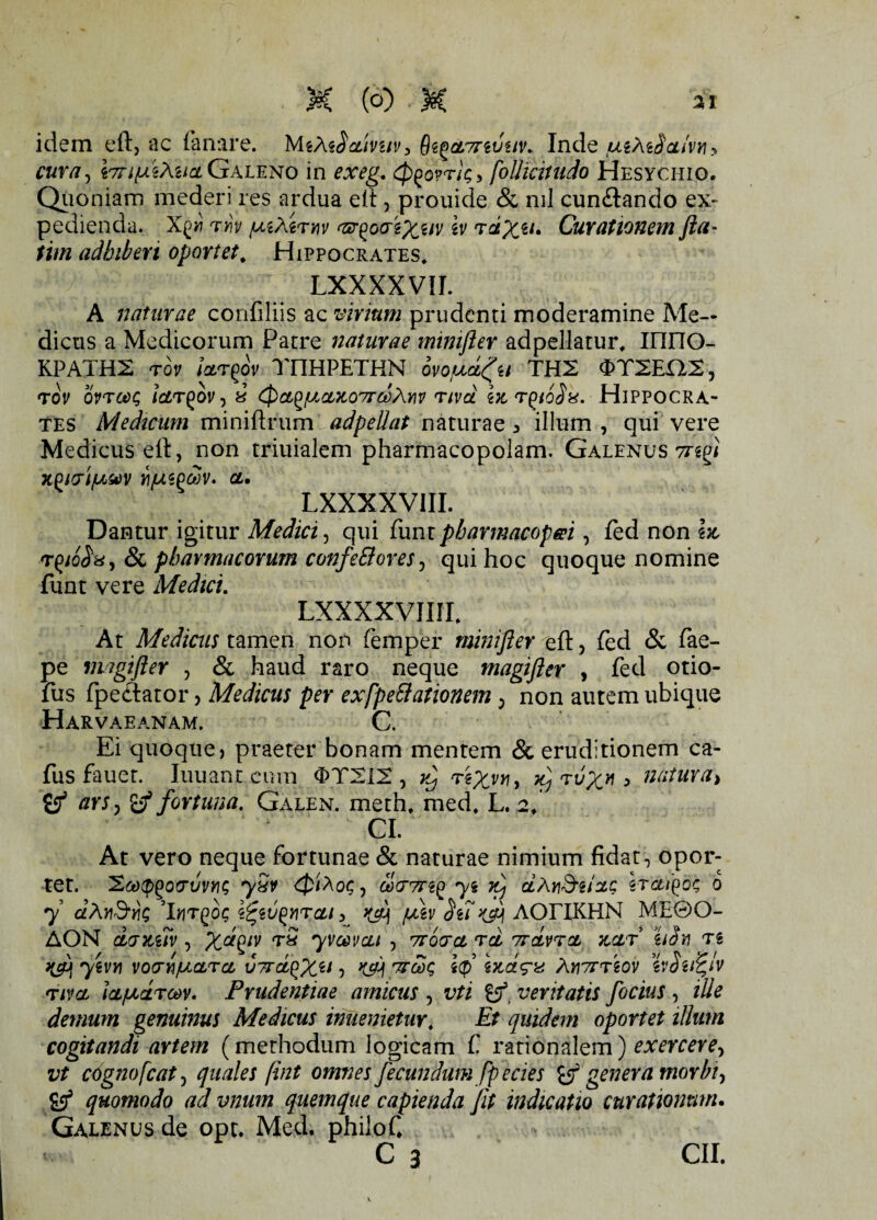 (o) M idem eft, ac fanare. MtMSauvuV} 6zf>cL7nvuv. Inde uiM$cLiVY\y cura, vmpikucL Galeno in exeg. tywrk» foUiciiudo Hesychiq. Quoniam mederi res ardua elt, prouide & nil cun&ando ex¬ pedienda. Xgw rm xirnv t&goaexw \v rdx^> Curationem fla- tim adhiberi oportet, Hippocrates* .. LXXXXVII. A naturae confiliis ac virium prudenti moderamine Me¬ dicus a Medicorum Patre naturae mimfler adpellatur* inriO- KPATH2 tov for^ov TI1HPETHN ovouct^u TH2 0T2EX12-, rov ovrax; iW^ov, i Qag/uaMoordAw riva ht r^ioS^. Hippocra¬ tes Medicum miniftrum adpedat naturae 3 illum , qui vere Medicus ell, non triuialem pharmacopolam. Galenus 7rggi KPlVl/Ll&V yj/UiPCfJV. CL. LXXXXVIII. Dantur igitur Medici, qui funt pharmacopeei, fed non ix, r(iioSvy & pharmacorum confe&ores, qui hoc quoque nomine funt vere Medici. LXXXXVIIIL At Medicus tamen non femper minifter efl:, fed & fae- pe mngifter , & haud raro neque magifler , fed otio- fus fpeftator > Medicus per exfpettationem, non autem ubique Harvaeanam. C. Ei quoque, praeter bonam mentem & eruditionem ca- fus fauet. Iuuantcum <X>T212 , yj re%vn, x} ruX* > natura, S5* ars, & fortuna. Galen. meth* med* L. 2* CI. At vero neque fortunae & naturae nimium fidat, opor¬ tet. '2cd(pQ0<TVVY\C) ySv 0/Ao<; , 00(T7fi^ yi ty dAwSilZQ STCLi^O*; 0 y q?AjiS*j)s ’I«t£oc \fyvewrcu, ^cgy ^ AOriKHN ME0O- AON daxuv, t3 yvoqvcli , Tct ttclvtcl zclt hSn n yivv vovvifJLCLrcL v7rd^Xil, KSH ixdrx Anorreov *iv$u%lv riva icLfJLarm. Prudentiae amicus , vti veritatis focius , ille demum genuinus Medicus inuenietuy, Et quidem oportet illum cogitandi artem (methodum logicam f rationalem) exercere, vt cognofcat, quales (int omnes fecundum fpecies & genera morbi, S59 quomodo ad vnum quemque capienda fit indicatio curationum. Galenus de opt. Med. philof,