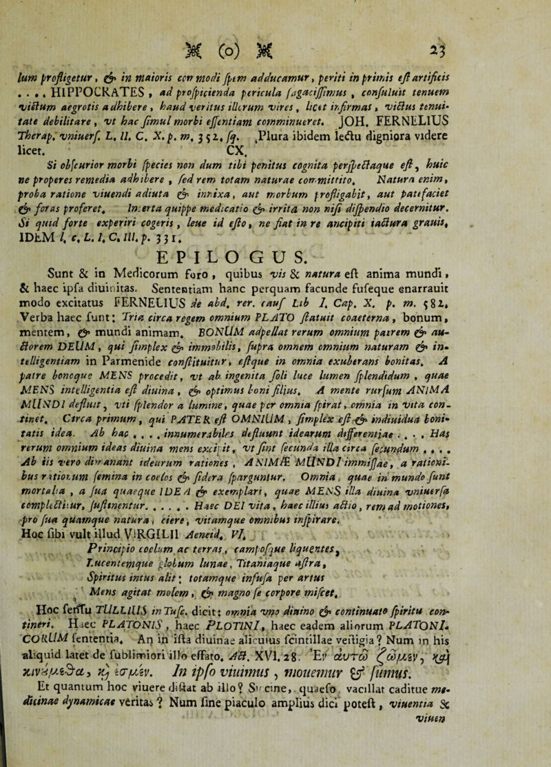 lum profligetur , /72 maioris ccnmodi fptm adducamur, periti in primis efl artificis . . ,. HIPPOCRATES , projpicienda pericula fagacijjtmus , confuluit tenuem o/illum aegrotis adhibere , veritus illorum vires , ir,firmas, villus tenui• debilitare , o// fimul morbi ejfentiam comminueret. jOH, FERNELlUS Therap. vniuerf. L, //, C. .X. p.m, 3$ 1, /^. tPlura ibidem ledu digniora videre licet. CX, S/ obfcurior morbi fpecies non dum ttbi penitus cognita perffeclaque efl, &#/V properes remedia adhtbere , /W rem totam naturae committito, Natura enim, proba ratione viuendi adiuta & innixa, morbum profligabit, aut patefaciet & foras proferet* Incerta quippe medicatio & irrita non nifi diffendio decernitur. Si quid forte experiri cogeris, lene id eflo, ne flat in re ancipiti taflura granis, IDEM l\ c* L. 1, C. Ili p. 331. EPILOGUS, Sunt & in Medicorum foro , quibus vis & natura efl: anima mundi» & haec ipfa diuinitas. Sententiam hanc perquam facunde fufeque enarrauit modo excitatus FERNELlUS de abd* rer. cauf Lib /, Cap. X. p. m. 581* Verba haec funt; Tria circa regem omnium PLATO flatuit coaeterna , bonum, mentem, & mundi animam* BONUM adpellat rerum omnium pairem & au- ttorem DEUM, qui jimplex &> immobilis, fupra omnem omnium naturam & in- telligentiam in Parmenide conftituitur, eflque in omnia exuberans bonitas» A patre boncque MENS procedit, vt ab ingenita foli luce lumen fplendtdum , quae MENS inttdligentia efl diuina , & optimus boni filius, A mente rurfum ANlMA MilNDl defluit 5 vti fplendor a lumme, quae per omnia fpirat, omnia in vita con¬ tinet* Ctrca primum, qui PATER efl OMNIUM , fimplex efl & indiuidua boni• tatis idea. Ab hac «... innumerabiles defluunt idearum differentiae . . • . Nas rerum omnium ideas diuina mens excipit, vt fint fecunda illa circa fecundum , * . , Ab iis vero dimanant idearum rationes , AN1M/E MllNDl immijjae, a rationi¬ bus ratiotum femina in coelos & fidera fparguntur. Omnia quae in mundo funt mortalia , a Jua quaeque IDE/1 & exemplari, quae MENS illa diuina vniuerfa eomphftiiur, jufltnentur. ..... Haec DEI vita, haec illiui allio, rem ad motiones, pro fua quamque natura , ciere, vitamque omnibus irfpirare. Hoc fibi vult illud ViRGILIl Aeneid, Vj, Principio coelum ac terras, campofque liquentes# J.ucentemque fchlum lunae, Titahiaque aflra, Spiritus imus alit *. totamque infuja per artus ' Mens agitat molem, & magno fe corpore mifcet* Hoc feriitu TULLIUS inTufc. dicit: omnia vno diaino & continuato fpiritu con¬ tineri* Haec PLATONIS, haec PLOTINI, haec eadem aliorum PLATQNl* CORUM lententia* An in ifla diuinae alicuius fcintillae vefligia? Num in his aliquid latet de fublimiori illo effato* AH. XVI, 28; Ef dvrco ^GdfJLZV, Icr/uiv. In ipfo viuimus , monemur & fumus. Et quantum hoc viuere dtftat ab illo? Sv cine, quaefo vacillat caditue me¬ dicinae dynamicae veritas ? Num fine piaculo amplius dici poteft , viuentia & viuen