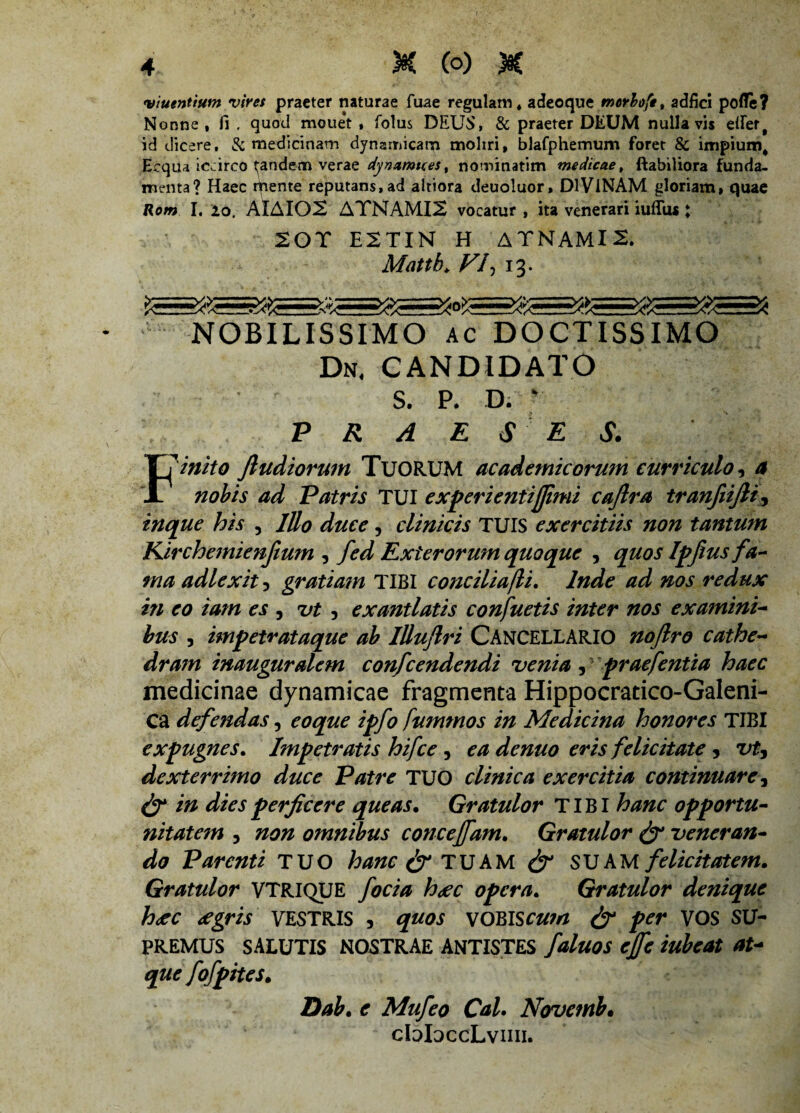 viuentiutn vires praeter naturae fuae regulam, adeoque morboftt adfici pofle? Nonne , fi , quod rnouet , folus DEUS, & praeter DEUM nulla vis effer, id dicere, & medicinam dynamicam moliri, blafphemum foret & impium. Ecqua iccirco pandem verae dynamtces, nominatim medicae, flabiliora funda¬ menta? Haec rpente reputans, ad altiora deuoluor, DIVINAM gloriam, quae Rom I. io, AlAIOS AYNAMI2 vocatur , ita venerari iuflus; 201 E2TIN H ATNAMI2. Mattb, Vfi 13. NOBILISSIMO ac DOCTISSIMO Dn, CANDIDATO S. P. D. v PRAESES. Finito ftudiorum TUORUM academicorum curriculo, a nobis ad Patris TUI experientijfimi caflra tranfiijlt, inque his , lUo duce, clinicis TUIS exercitiis non tantum Kirchemienfium , fed Exterorum quoque , quos Ipfius fa¬ ma adlexit 5 gratiam TIBI conciliafli. Inde ad nos redux in eo tam es , ut , exantlatis confuetis inter nos examini¬ bus 3 impetrataque ab lUufiri CANCELLARIO nojlro cathe¬ dram inauguralem confcendendi venia, praefentia haec medicinae dynamicae fragmenta Hippocratico-Galeni- Ca defendas, coque ipfo fummos in Medicina honores TIBI expugnes. Impetratis hifce , ea denuo eris felicitate 9 vt, dexterrimo duce Patre TUO clinica exercitia continuare, & in dies perficere queas. Gratulor TIBI hanc opportu¬ nitatem , non omnibus concejfam. Gratulor & veneran¬ do Parenti TUO hanc & TUAM SUAM felicitatem. Gratulor VTRIQUE foeta h<ec opera. Gratulor denique h<ec cegris VESTRIS , quos VOBIS cum & per VOS SU¬ PREMUS SALUTIS NOSTRAE ANTISTES faluos ejfe iubeat at¬ que fofpites. Dab. e Mufeo Cal. Novemb. cbbccLvmi.