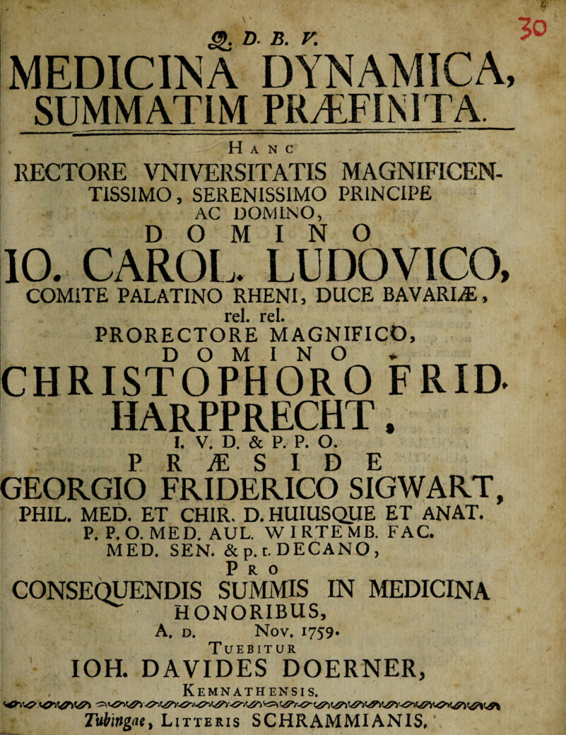 MEDICINA DYNAMICA, SUMMAT1M PRAEFINITA. Hanc RECTORE VNIVERSITATIS MAGNIFICEN¬ TISSIMO , SERENISSIMO PRINCIPE AC DOMINO, DOMINO IO. CAROL. LUDO VICO, COMITE PALATINO RHENI, DUCE BAVARIiE, Tcl rd PRORECTORE MAGNIFICO, DOMINO + CHRISTOPHORO FRID. HARPPRECHT, I. V. D. & P. P. O. P R M S I D E GEORGIO FRIDERICO SIGWART, PHIL. MED. ET CHIR. D. HUIUSQUE ET ANAT. P. P.O. MED. AUL. WIRTEMB. FAC. MED. SEN. & p. t. DECANO , Pro CONSEQUENDIS SUMMIS IN MEDICINA HONORIBUS, A. D. Nov. 1759* IOH. DAVLDES DOERNER, , Kemnathensis. Tub\rtgaet Litteris SCHRAMMI ANIS, \