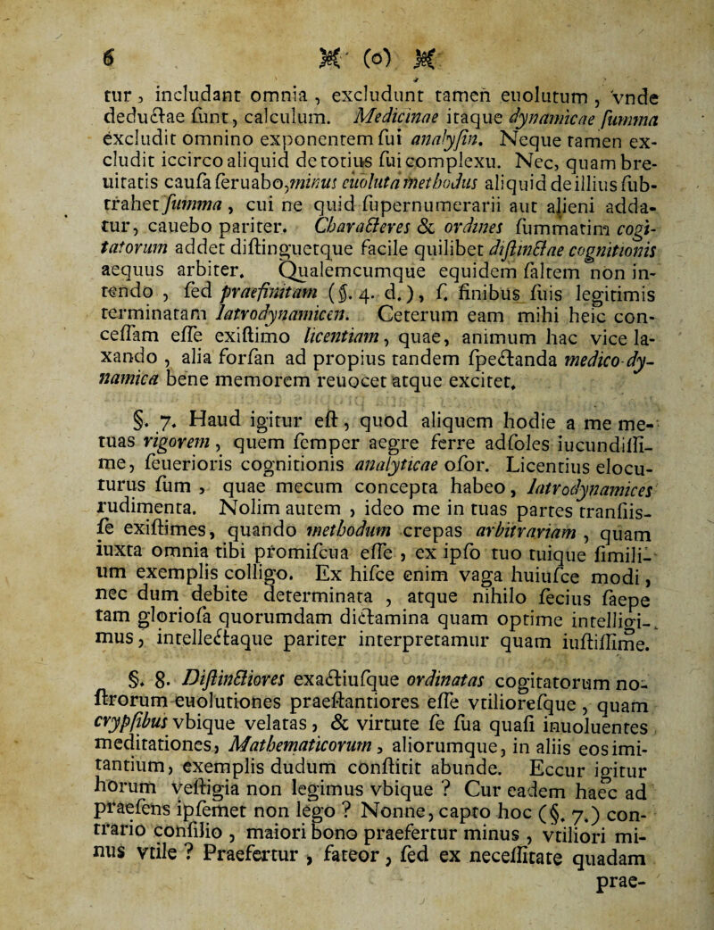 tur, includant omnia , excludunt tamen euolutum , vnde dedu&ae £unt, calculum. Medicinae itaque dynamicae fiimma excludit omnino exponentem fui analyfin. Neque tamen ex¬ cludit iccirco aliquid de totius fui complexu. Nec, quambre- uitatis caufaferuabo^i/^t euoluta methodus aliquid deilliusfub- Xtdhzt fnmma, cui ne quid fupernumerarii aut alieni adda¬ tur, canebo pariter. Cbaratteres & ordines fummatim cogi¬ tatorum addet diftinguetque facile quilibet dtftin&ae cognitionis aequus arbiter. Qualemcumque equidem faltem non in¬ tendo , fed praefinitam (5.4. d.), f. finibus fuis legitimis terminatam latrodynamicen. Ceterum eam mihi heic con¬ cedam efle exiftimo licentiam, quae, animum hac vice la¬ xando , alia forfan ad propius tandem fpeftanda medico dy- namica bene memorem reuocet atque excitet. §. 7, Haud igitur eft, quod aliquem hodie a me me¬ tuas rigorem, quem fcmper aegre ferre adfoles lucundifli- me, feuerioris cognitionis analyticae ofior. Licentius elocu¬ turus fum , quae mecum concepta habeo, latrodynamices rudimenta. Nolim autem , ideo me in tuas partes tranfiis- fe exiftimes, quando methodum crepas arbitrariam , quam iuxta omnia tibi promifcua efle , ex ipfo tuo tuique fimili- um exemplis colligo. Ex hifce enim vaga huiufce modi, nec dum debite determinata , atque nihilo fecius faepe tam gloriofa quorumdam didtamina quam optime intelliai-. mus 5 intelle£taque pariter interpretamur quam iuftiflime. §♦ 8* DiflinSliores exa£tiufque ordinatas cogitatorum no- ftrorum euolutiones praeftantiores efle vtiliorefque , quam crypfibus vbique velatas, & virtute fe fua quafi inuoluentes meditationes . Mathematicorum, aliorumque 3 in aliis eos imi¬ tantium, exemplis dudum conftitit abunde. Eccur igitur horum veftigia non legimus vbique ? Cur eadem haec ad praefens ipfemet non lego ? Nonne, capto hoc (§, 7,) con¬ trario confilio 3 maiori bono praefertur minus , vtiliori mi- nus vtxle ? Praefertur , fateor, fed ex neceflitate quadam prae-