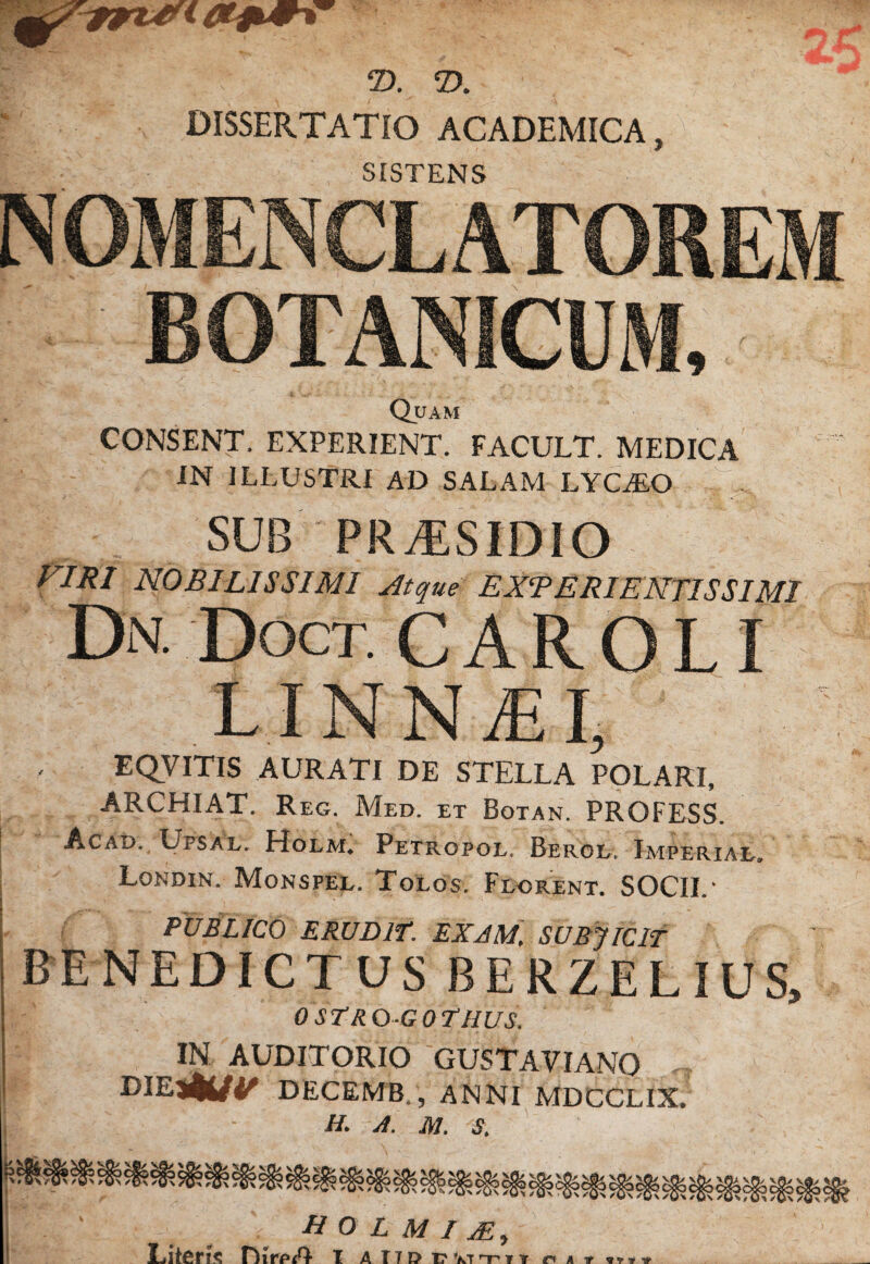 DISSERTATIO ACADEMICA, SISTENS NOMENCLATOREM BOTANICUM, Quam CONSENT. EXPERIENT. FACULT. MEDICA IN ILLUSTRI AD SALAM LYCAEO SUB pra:sidio VIRI NOBILISSIMI jitqm EXVERIENTISSIMI Dn. Doct. C a R O L I LINNiEI, EQVITIS AURATI DE STELLA POLARI, ARCHIAT. Reg. Med. ET Botan. PROFESS. I Acad. Upsal. Holm, Petropol. Beroe. Imperiae, I Londin. Monspel. Tolos. Flgrent. SOCII.' PUBLICO ERUDlf. EXAM, SUBJTCIT BENEDICTUS BERZELIUS, OSTRO-GOTHUS. IN AUDITORIO GUSTAVIANO DECEMB., ANNI MDCCLIX. H. A. M. S, fi O L M I