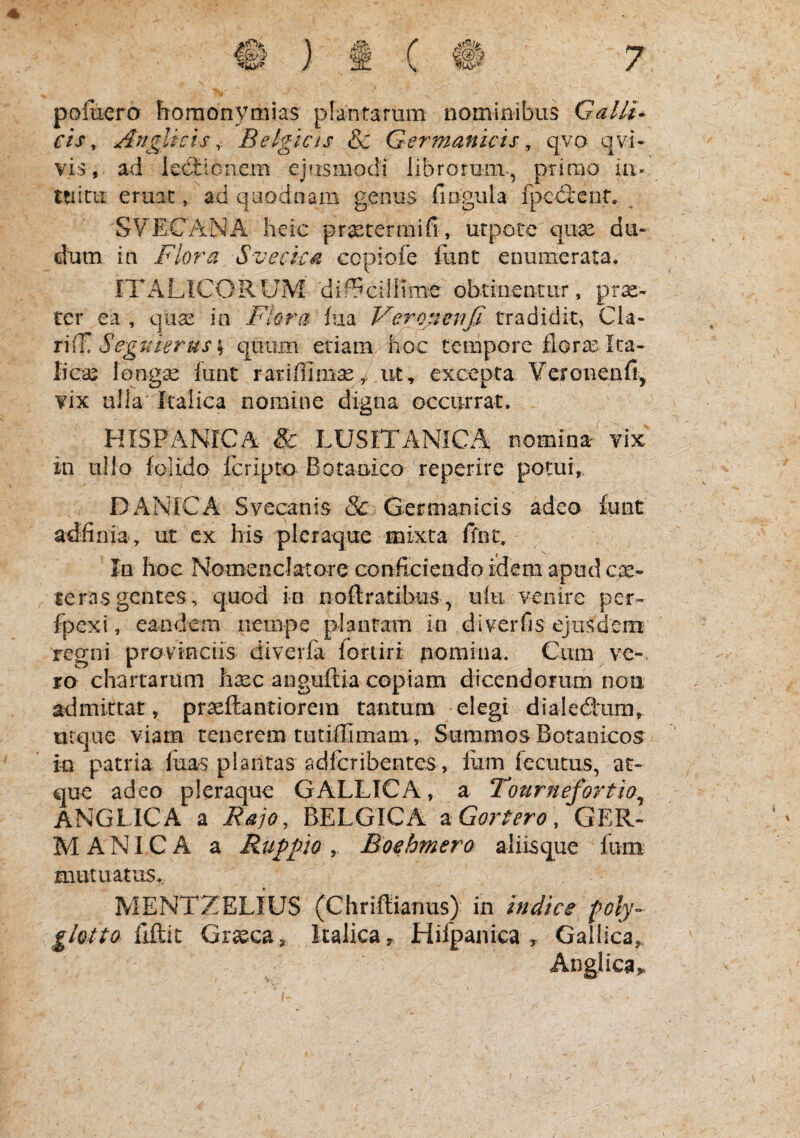 pofiiero horaonymias plantarum nominibus Galli» cis, AngUrhBelgicts & Germanicis , qvo qvi- vis, ad lectionem ejusmodi librorum, prirrio in- ttiicii eruic, ad qiiodnam genus fiiigula fpedient. SVECANA heic prxterrnifi, utpote qu^ dti- clum in Flora Svecka cepiofe liint enumerata. ITALICORUM 'dif^ciilime obtinentur, prae¬ ter ea, quas m Flora bia Veronenfi tradidit, Cla- Segtiierus\ quum etiam hoc tempore floras Ita¬ licas longse funt rariffimas^ ut, excepta Veronenfi, vix ulla Italica nomine digna occurrat. HISPANICA & LUSITANICA nomina vix in ullo folido feripto Botanico reperire potui, DANICA Svecanis & Germanicis adeo funt adiinia, ut ex his pleraque mixta ffnt. In hoc Nomenclatore conficiendo idem apud teras gentes, quod in noftratibus , uiu venire per- fpexi, eandem nempe plantam io diverfis ejusdem regni provinciis diverfa foriiri pomina. Cum ve-, ro chartarum haec anguftia copiam dicendorum noii admittat, praeftantiorein tantum elegi dialediira,^ urqae viam tenerem tutifllmam. Summos Boranicos in patria luas plantas adlcribentes, Ium fecutus, at¬ que adeo pleraque GALLICA, a Tournefortio^ ANGLICA a Fajo, BELGICA ^Gorlero, GER¬ MANICA a Ruppio y Boehmero aliisque Ium: mutuatus. MENTZELIUS (Chriflianus) in indice glotto {Fk\x. Grseca, Italica y. Hifpanica ^ Gallica, Anglica,.