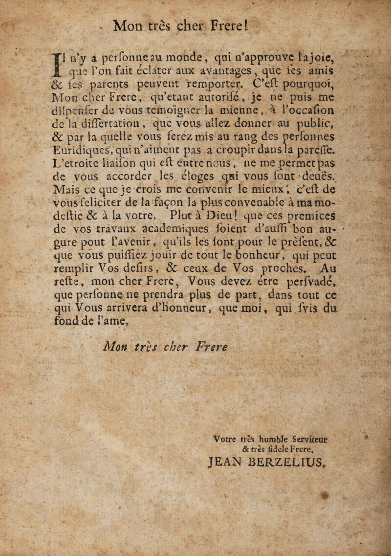 ^ Mon tres cher Frerel Ii o’y a perfonucau monde, qui n^approuve 1‘ajoic, que Ton fait edatcr aux avantages, que fcs amis & ies parents peuvent remporter^ C’eft pourquoi, Mon cher Frere, qdctaac aucorife, je ne puis me dilpenfcr de vous temo’iguer !a mienne, a l'occafion de la differtation, que vous allez donner au public» & par la quelle vous ferezmis au rang des perfoiines Euridiqacs,quin’aiment pas a croupir daosia pareffe. L'etroite liailon qui eft eotrenous, ae me permetpas de vous accordcr les eloges qmi vous lont deues. Mais ce que je crois me convenir le mieiix', dcfi de vous feliciter de la fa^on la plusconveoabie amamo- deftie & a la votre. Plut a Dieu! que ccs premices de vos travaux academiques foient d’auffi bon au- gure pout Tavenir, qu’ii$ les lont pour le prefent,& que vous puiffiez jouir de touc le bonheuf, qui peut remplir Vos defirs, & ceux de Vos proches^ Au refte, mon cher Frere, Vous devez etre perfvade, que perfonneiie prendra plus de pare, dans tout ce qui Vous arrivera d’lionn€ur, quemdi, qui fvis du fond de Fame, Mon tres cher Frere Vofre humhle Serviteur &tre9 fidele Frere. JEAN BERZELIUS,