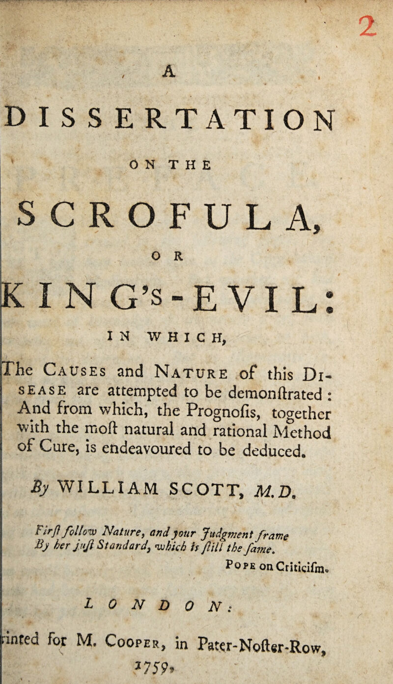 / A DISSERTATION ON THE SCROFULA, O R king’s-evil: IN WHICH, The Causes and Nature of this Di¬ sease are attempted to be demonftrated : And from which, the Prognofis, together ■with the moft natural and rational Method of Cure, is endeavoured to be deduced. By WILLIAM SCOTT, M.D. Firj} follow Nature, and jour Judgment frame Bj her juji Standard, -which is Jlill the fame. PoPEonCritkifin. LONDON: rinted for M. Cooper, in Patcr-Nofter-Row, 2759,