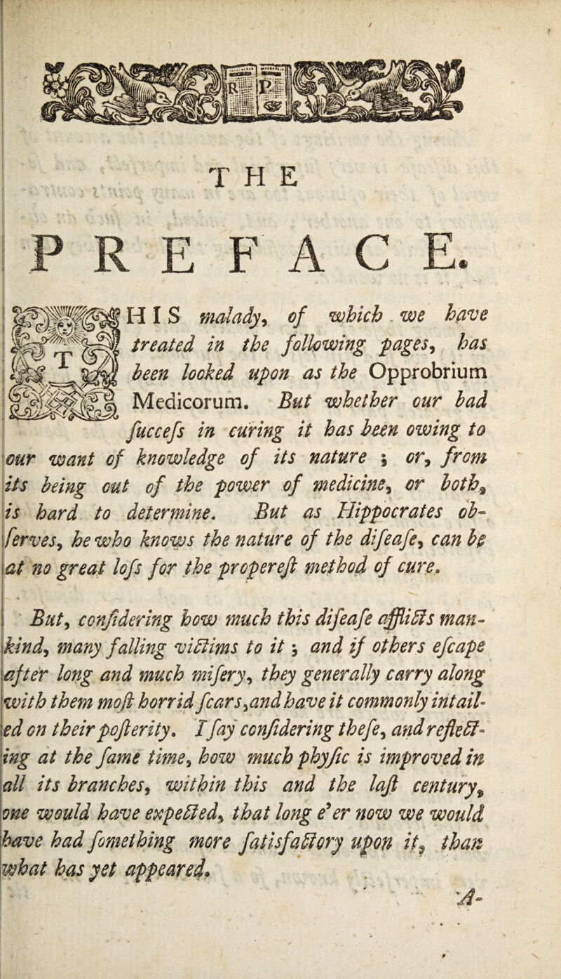 HI S malady-, of which. we have treated in the following pages, has been locked upon as the Opprobrium Medicorum. But whether our had fuccefs in curing it has been owing to our want of knowledge of its nature ; or, from its being out of the power of medicine, or both,, is hard to determine. But as Hippocrates ob- ferves, he who knows the nature of the difeafe, can be \at no great lofs for the propereji method of cure. i But, considering bow much this difeafe affliSls man- \kind, many falling vibiims to it; and if others efcape \after long and much mifery, they generally carry along with them mofi horrid fears,and have it commonly intail- led on their pofterity. I fay cenjidering thefe, and reflebl- ing at the fame time, how much phyjic is improved in 'all its branches, within this and the lajl century, one would have expebled, that long e'er now we would 'have had fomething more fatisfabiory upon itt than \what has yet appeared^
