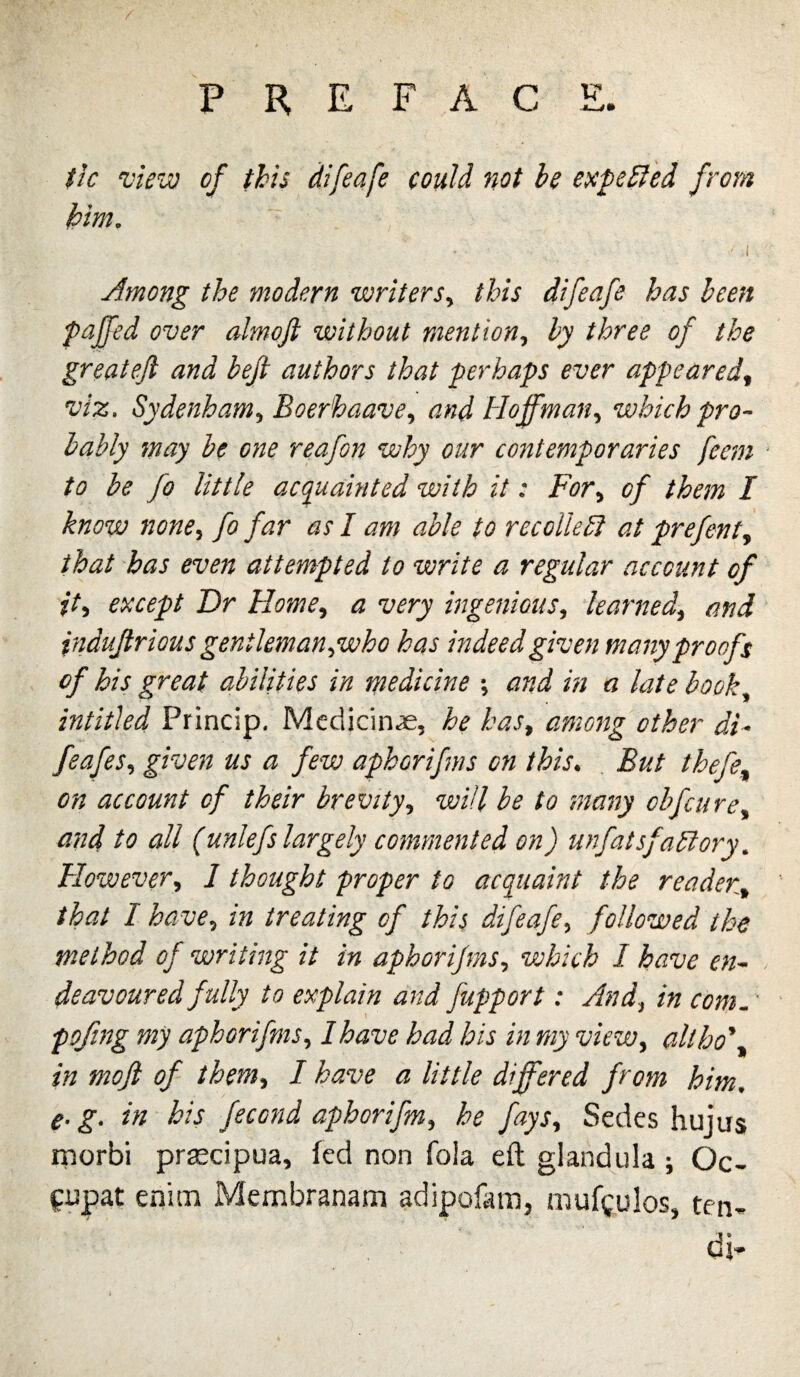 tk vlcvo of this difeafe could not be expected from him. \ Among the modern writers^ this difeafe has been pajfed over almojl without mention^ by three of the greateft and beji authors that perhaps ever appeared^ viz, Sydenham,^ Boerhaave^ and Hoffman,^ which pro¬ bably may be one reafon why our contemporaries feem ‘ to he fo little acquainted with it: For,^ of them I know none^ fo far as I am able to recoUebl at prefentj that has even attempted to write a regular account of it^ except Dr Home^ a very ingenioiis^^ learned^ and indujtrious gentkman^who has indeed given many proofs of his great abilities in medicine ; and in a late book^ intitled Princip. Medicine, he has^ among other di- given us a few aphorifms on ihis^ But thefe^ on account of their brevity,^ will be to many cbfcurcy and to all (unlefs largely commented on) unfatsfa^ory, 'However,^ 1 thought proper to acquaint the reader^ that I have^ in treating of this difeafe^ followed the method of writing it in aphorifms,, which I have en¬ deavoured fully to explain and fupport: And^ in com,,' pofng my aphorifms,, I have had his in my vieWy althd*,^ in mofl of themy I have a little differed from him, e-g, in his fecofid aphorifmy he faySy Sedcs hujus rnorbi prascipua, fed non Tola eft glandula ; Oc-^ fupat enim Membranam adipofam, mufgulos, ten- di^