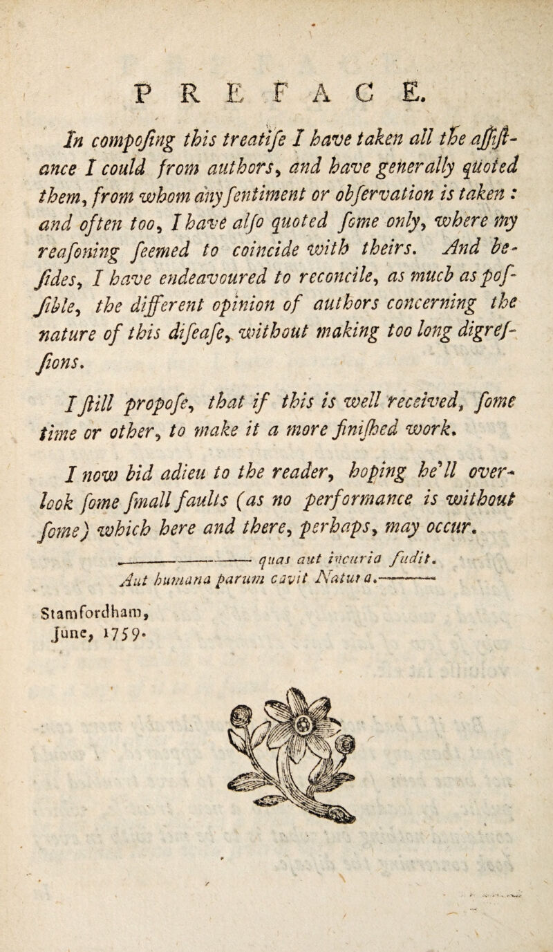 P R E F A C E. In coinpojing this Irecitife I have taken all tie ajjtfi- ance I could from authors., and have generally quoted them, from whom any fentiment or obfervation is taken : and often too, I have aljo quoted fome only, where my reafening feemed to coincide with theirs. .And he^ ftdes, I have endeavoured to reconcile, as much as pof- fible, the different opinion of authors concerning the nature of this difeafe, without making too long digref- IJtill propofe, that if this is well received, fome time or other, to make it a more fmifhed work. I now bid adieu' to the reader, hoping he'll over* look fome fmall faults (as no performance is without fome) which here and there, perhaps, may occur. ^-quas aut hicurla fudit, Aut Inmana parum cav'it Natuta,-- Stamforclham, June, 1759.