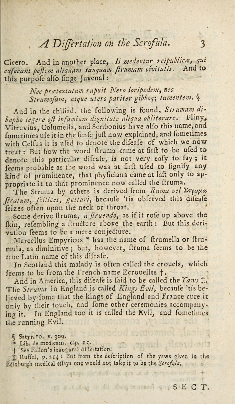 1 Cicero. And in another place, li nisdsntur reipuhlic^^ qui I exfecci7it pejle7?i aliqucifu tunqucLiu fivu7?icif?i civitutis, And to ! this purpofe aHb lings Juvenal: Nec prcetexfatim rapuit Nero lorlpedern^ nec Strumofum^ aique utero pariter gibhoq\ tumentem, § And in the chiiiad. the following is found, Strumam dl^ ' hapho tegere eji infamia7n dignitate aliqua ohliterare* Pliny, : Vitruvius, Columella, and Scribonius have alfo this name, and I fometimes ufe it in the fenfe jud: now explained, and fometimes ; with Gelfus it is ufed to denote thedlfeal'e of which we now ! treat : But how the word ftruma came at firll to be ufed to i denote this particular difeafe, is not very eafy to fay ; it ; feems probable as the word was at firfl ufed to fignify any i kind of prominence, that phyficians came at laft only to ap» j propriate it to that prominence now called the Bruma. ' The Struma by others is derived from Rima vel i ftratuniy fcilicct, gutturi, becaufe ’tis obfefved this difeafe j feizes often upon the neck or tliroat. I Some derive Bruma, a flruendoy as if it rofe up above the I Bcin, refembling a Brudture above the earth: But this dcri^ j vation Teems to be a mere conje(Bure. I Marcellus Empyrlcus * has the name of Brumella or Bru- I mula, as diminltive; but, however, Bruma Teems to be the i true Latin name of this difeafe. I In Scotland this malady is often called the crouels, which I Teems to be from the French name Ecrouelles f. i And in America, this difeafe is Taid to be called the Taws J, i The Struma in England is called Kings Evil, becaufe his be- : lieved by Tome that the kings of England and France cure it only by their touch, and Tome other ceremonies accompany¬ ing it. In England too it is called the Evil, and fometimes the running Evil. ^ Satyr.TO. v. 309. * Lib* de medicam. cap. J' See Fallon’s inaugural diflertation.' J Run'el, p.214: But from the defcription of the yaws given in the Edinburgh medical eflays one would not take it to be the Scrofula,. SECT,