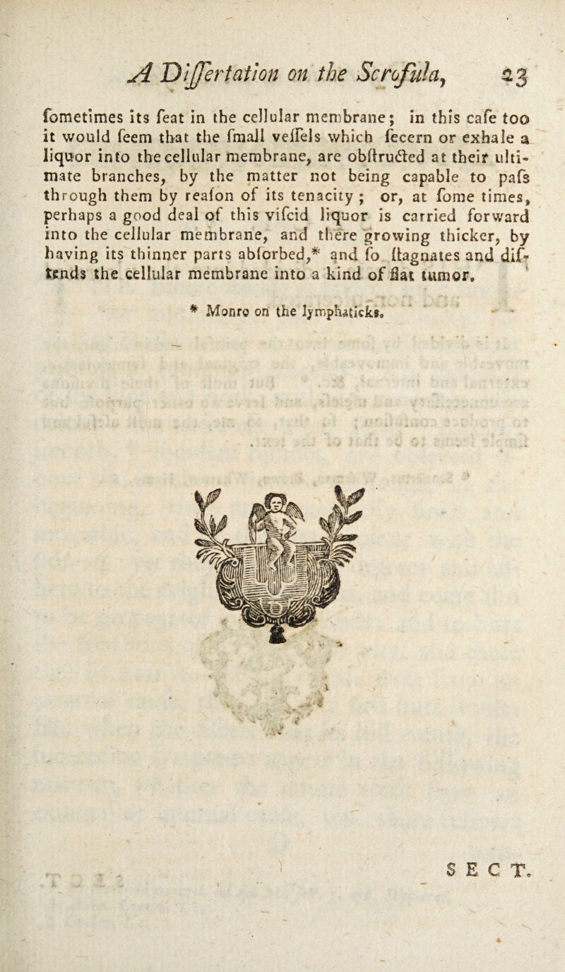 fometlmes Its feat in the cellular membrane; in this cafe too it would feem that the fmaJl vefFels which fecern or exhale a liquor into the cellular membrane, are obftrud:ed at their ulti¬ mate branches, by the matter not being capable to pafs through them by reafon of its tenacity; or, at fome times, perhaps a good deal of this vifcid liquor is carried forward into the cellular membrane, and there growing thicker, by having its thinner parts abforbed,* and fo (tagnates and dif* tends the cellular membrane into a kind of fiat tumor, * Monro on the hrriphatkks.