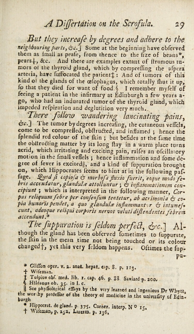 But they htcreafe by degrees and adhere to the neighbouring parts y Some at the beginning have obferved them as Imaii as peafe^ from thence to the fize of beans% pears^-, &c. And there are examples extant of ftrumous tu¬ mors of the thyroid gland, v^hich by comprefling the afpera arteria, have fuffocated the paiientj : And of tumors of this kind oi the glands of the cefophagus, which totally Hiut it up, fp that they died for want of food.§ I remember myfelf of feeing a patient in the infirmary at Edinburgh a few years a- go, who had an indurated tumor of the thyroid gland, v/hich impeded refpiration and deglutition very much.. Bhere follow wandering lancinating pains^ ^^■3 The tumor by degrees increafing, the cutaneous vellels, come to be compreHed, obftru(5ted, and inflamed ; hence the fplendid red colour of the Ikin ; but befides at the fame time the obltruaing matter by its long flay in a warm place turns acrid, which irritating and exciting pain, raifes an ofcilla’ory motion in the fmali veflels ; hence inflammation and fome de¬ gree of fever is excitedjj, and a kind of fuppuration brought on, which Hippocrates feems to hint at in the following paf* fage, fi copiofa ir 7norhofa fluxio ftier it y eoqtie tnodo fc^ hris accc}idutury glanduhe aitolluntur \ ^ injiatutfiationefn ecu'* cipiunt \ which is interpreted in the following manner, Cor* pus reliquuTH f'ebre per confenfum tenietury ab acrimonla ^ co* pia huinorispendety a quo glandulce injiammant’-.r intuniej* cunty (ideoque reliqui corporis nervos veluii dijisndentes jebrent accenduni The fuppuration is feldom perfeB^ Al- though the gland has been obferved fometimes to fuppurate, the fliin in the mean time not being touched or its colout changedf, yet this very feldom happens. Oftimes the fup. pu^ ^ Gli/Ton oper. v, a. anat hepat, cap. 8. p. •f Wifeman. i Tulpius obr. med. Jib. r. cap. 46. p. 8S Saviard p. 200. § Hildanus ob. ^5. in 1. c. i| See ph^fjoio-ica! effays by the very learned and ingenious Dr Whytt burgh'^’^ the theory of medicine in the uQiveiiity of Edin- ^ Hippocrat. de gland, p. 375. Corner, interp. N ^ 15, t Wifeman, p. 2^2, JLay.erra, p, 136,