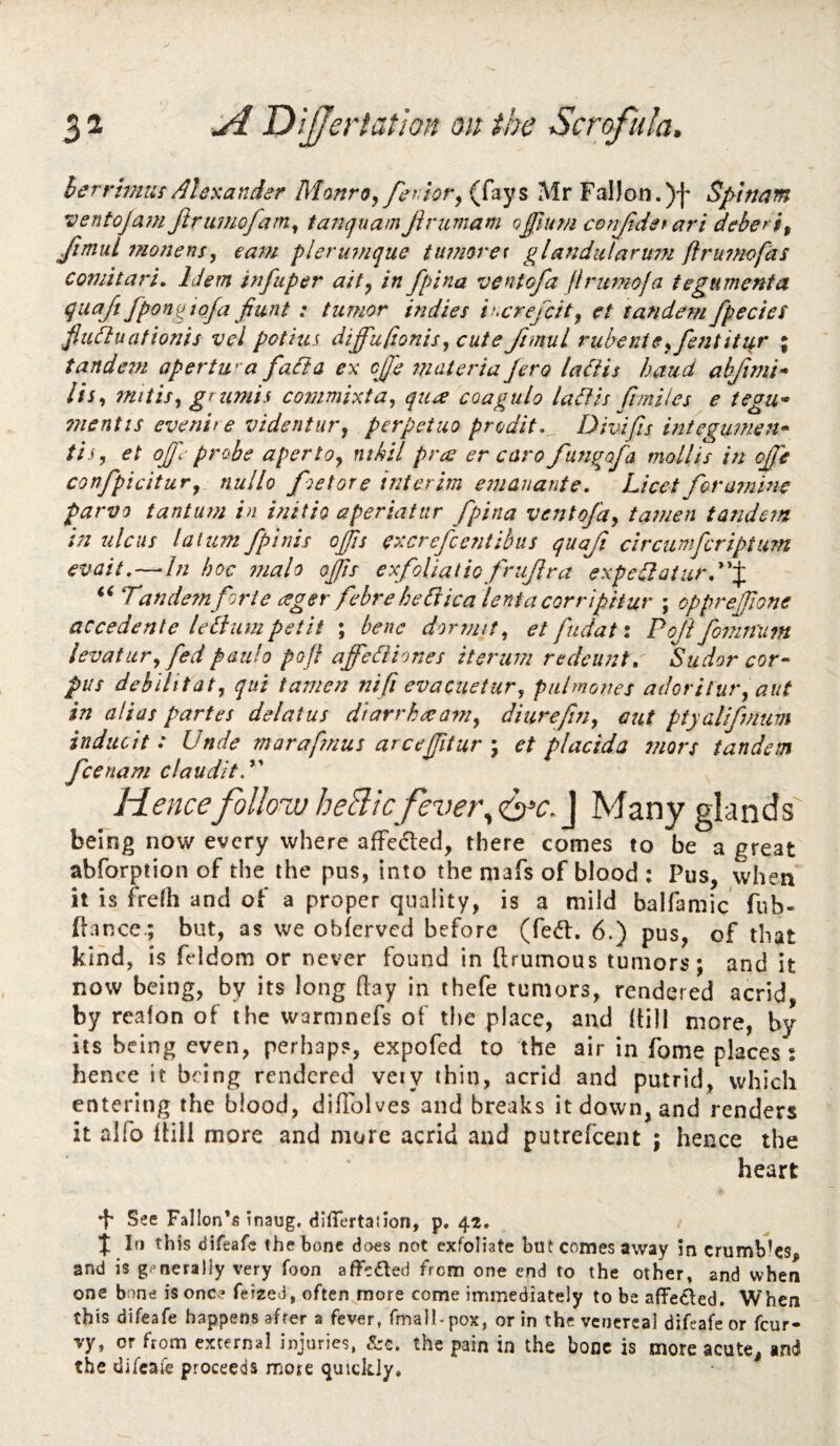 herrlmus Alexander MonrOy feriopy (fays Mr Fal)on. )f Sptnam ventojam Jiriwiofamy tanquamJiriimam o£Jum conjtdet ari deberiy Jimul 7?ionensy ear^i plertnnque tufnore^ glandularwji ftru7Hofas comitari. Idem infuper a'tty in fpina ventofa flrumoja tegumenta quajt fpongioja fiunt: tumor indies ii^crejcity et tandem fpecies fiiUluationis vel potitis diffuftonisy cute Jimul rubentCyfentitur ; tandem apertwa fa ft a ex cjj'e ?nateriu Jero laiiis baud ahfimi’* liSy nut is y grimis co77mixtay quee coagulo lafis ft miles e tegu* 7nentis everiit e videntuvy perpetuo prodit.^ Divifis integumeti* tisy et ojf.jrobe apertOy ntkil pra er caro fungafa mollis in ojfe confpicituvy nullo foe tore interim emanante. Licet for amine parvo t ant am in initio aperiafiir fpina vent ofay tamen tandem in ulcus laium fpinis ojfis excrefeentibus quafi circumferipturn evait,—In hoc tjialo ofis exfoliatio frujlra expedlaturd'^ Tandem forte ager febre heCiica lentacorripitur ; opprejfione accedente lebiumpetit ; bene dormity etfudati PokfomnUm levatLiry fedpaulo poft affediiones iterum redeunt, 'Sudor cor- pus debilitaty qui tamen nifi evacuetury pulmones adoritut'y aut in alias partes delatus diarrhataniy diurefiUy aut ptyaliftium inducit: Unde marafmus arcefitur ; et placida mors tandem feenam clauditT Hence follow heBic fever^ J Many glands being now every where afFeded, there comes to be a great abforption of the the pus, into the mafs of blood : Pus, when it is frefh and of a proper quality, is a mild balfamic fub- (lance.; but, as we obferved before (fed:. 6.) pus, of that kind, is feldom or never found in ftrumous tumors; and it now being, by its long (lay in thefe tumors, rendered acrid, by reaion of the warmnefs of the place, and (till more, by its being even, perhaps, expofed to the air in fome places: hence it being rendered very thin, acrid and putrid, which entering the blood, difTolves and breaks it down, and renders it alfo ((ill more and more acrid and putrefeent ; hence the heart See Fallon’s inaug. Hiffertatlon, p. 42. if If) this difeafe the bone does not exfoliate but comes away in crumbles, and is gi’nerally very foon affeded from one end to the other» and when one bone is one? feiaed, often more come immediately to be affeded. When this difeafe happens after a fever, fmalK pox, or in the venereal difeafe or feur- vy, or from external injuries, &c. the pain in the bone is more acute, and the difeafe proceeds more quickly*