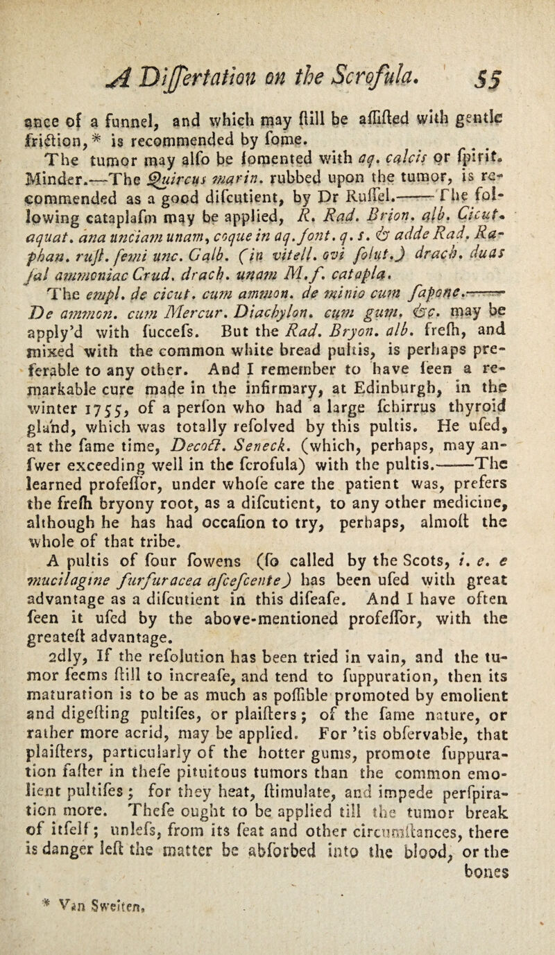 gnee of a funnel, and which iBay (lill be aflifted whh gentle fri(ftion,* is recommended by fome. The tumor may alfo be fomented v/ith aq, cakh or fpirit. Minder.—-The ^uircus rubbed upon the tumor, is re¬ commended as a good difcutient, by Pr RulTel.-Tite fpi- Ipwing cataplafm may be applied, R* Rad, Btion, ak* Cicut^ aquat, ana unfiam unam.^ coque in aq,/ont, q, s, adde Rad, Ra- fhan, rujl, femi unc, Galb, (i/2 vitell,ovi folut,} drat^n, duds jal atjimQniac Crud, drach, uncm M,f, catapla. The empl, de cicut, cwn ammon, de minio cum fafo^e,—-rr- De am7nGn, cum IVIercur, Diachylon, cum gum, i^c, m^y be apply’d with fuccefs. But the Rad, Bryon, alb, frefh, and mixed with the common white bread pultis, is perhaps pre¬ ferable to any other. And I remember to have feen a re¬ markable cure made in the infirmary, at Edinburgh, in the winter 1755, of a perfon who had a large fchirrus thyroid gland, which was totally refolved by this pultis. He ufed, at the fame time, DecoG:, Seneck, (which, perhaps, may an- fwer exceeding well in the fcrofula) with the pultis.-The learned profefTor, under whole care the patient was, prefers the frelh bryony root, as a difcutient, to any other medicine, although he has had occafion to try, perhaps, almoll the whole of that tribe, A pultis of four fowens (fo called by the Scots, /. e, e viucilagtne furfuracea afeefeente) has been ufed with great advantage as a difcutient in this difeafe. And I have often feen it ufed by the above-mentioned profelTor, with the greatell advantage. 2dly, If the refolution has been tried In vain, and the tu¬ mor feems Hill to increafe, and tend to fuppuration, then its maturation is to be as much as polfible promoted by emolient and digefting pultifes, or plaifters; of the fame nature, or rather more acrid, may be applied. For ’tis obfervable, that plaifters, particularly of the hotter gums, promote fuppura¬ tion faller in thefe pituitous tumors than the common emo¬ lient pultifes; for they heat, ftimulate, and impede perfpira- tion more. Thefe ought to be applied till the tumor break of itfeil; unlefs, from its feat and other circimillances, there is danger left the matter be abforbed into the biood, or the bones Vin Sweiten,