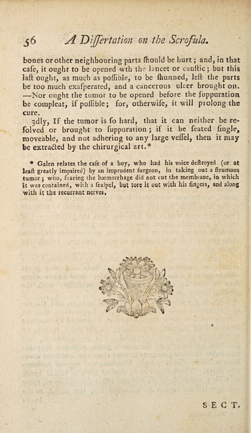 J bones or other neighbouring parts Oioiild be hurt; and^ in that cafe, it ought to be opened wth the lancet or caultic; but this laft ought, as much as poflible, to be (hunned, left the parts be too much exafperated, and a cancerous ulcer brought on. —Nor ought the tumor to be opened before the Tuppurationi be compleat, ifpoflibie; for, otherwife, it will prolong the cure. 3dly, If the tumor is fo hard, that it can neither be re- folved or brought to fuppuraiion ; if it be feated fingle, moveable, and not adhering to any large veflel, then it may be extraded by the chirurgical art.^ * Galen relates the cafe of a boy, who had his voice deftroyed (or at leaft greatly impaired) by an imprudent furgeon, in taking out a ftrumous tumor 5 who, fearing the haemorrhage did not cut the membrane, in which it was contained, with a fcalpel, but tore it out with hU fingeis, and along with it the recurrant nerves» l