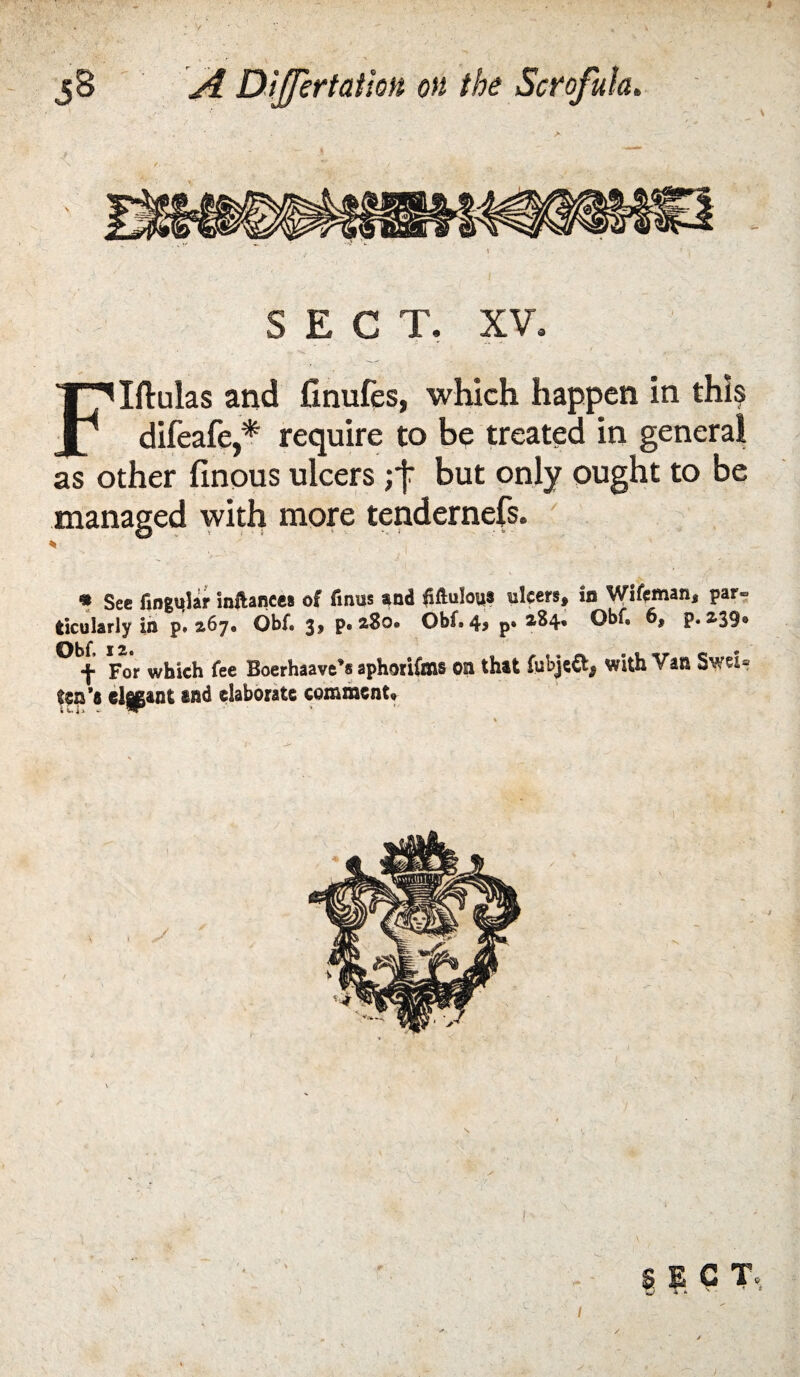 SECT, XV. Iftulas and finufes, which happen in this JP difeafe,* require to be treated in general as other finous ulcers ; j: but only ought to be managed with more tendernefs. ' • Sec fingMlar inftances of finus s^nd fiftulouf ulcers, in Wifeman, par- tlcularly in p, 267. Obf. 3, p. aSo. Obf. 4, p. 284* Obf, 6, p. 239* ^ f For which fee Boerhaave's aphorifms Oil that fubje^, with Van Swei® ten's d^ant and elaborate comment* i V, i > - ) \