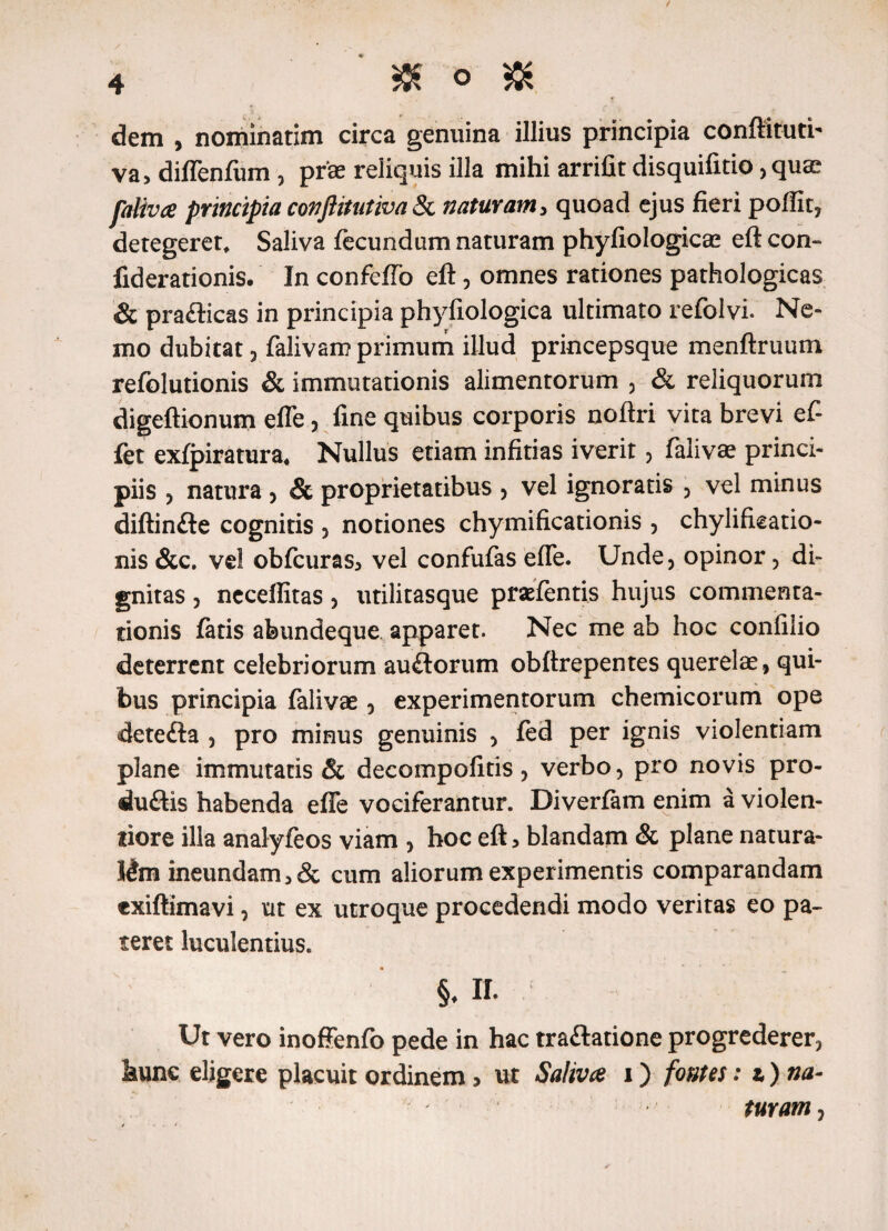 dem , nominatim circa genuina illius principia conftituti- va, diflenfum , prae reliquis illa mihi arrifit disquifitio, quae faliva principia conftitutiva & naturam> quoad ejus fieri poftit, detegerer* Saliva fecundum naturam phyfiologicae eft con- fiderationis. In confefTo eft, omnes rationes pathologicas & pra&icas in principia phyfiologica ultimato refolvi. Ne¬ mo dubitat , falivarr? primum illud princepsque menftruum refolutionis & immutationis alimentorum , & reliquorum digeftionum efle, fine quibus corporis noftri vita brevi ef- fet exfpiratura* Nullus etiam infitias iverit, falivae princi¬ piis , natura , & proprietatibus , vel ignoratis , vel minus diftinfte cognitis , notiones chymificationis , chylifieatio- nis &c. vel obfcuras^ vel confufas efle. Unde, opinor, di¬ gnitas , neceffitas, utilitasque praefentis hujus commenta¬ tionis fatis abundeque apparet. Nec me ab hoc confilio deterrent celebriorum auftorum obftrepentes querelae, qui¬ bus principia falivae, experimentorum chemicorum ope detefta , pro minus genuinis , fed per ignis violentiam plane immutatis & decompofitis, verbo, pro novis pro- duftis habenda efle vociferantur. Diverfam enim a violen¬ tiore illa analyfeos viam , hoc eft > blandam & plane natura¬ lem ineundam 5& cum aliorum experimentis comparandam exiftimavi, ut ex utroque procedendi modo veritas eo pa¬ teret luculentius. §♦ II. Ut vero inoffenfo pede in hac traftatione progrederer, hunc eligere placuit ordinem > ut Saliva i) fontes: t) na- turam,