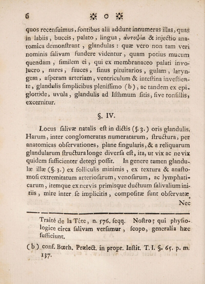 quos recenfuimus 3 fontibus alii addunt innumeras illas , quas in labiis , buccis, palato , lingua , durotyut & injeftio ana¬ tomica demonftrant , glandulas : quae vero non tam veri nominis falivam fundere videntur , quam potius mucum quendam , fimilem ei, qui ex membranaceo palati invo¬ lucro , nares, fauces, finus pituitarios , gulam , laryn¬ gem , afperam arteriam, ventriculum & inteftina inveftiem- te, glandulis fimplicibus pleniffimo ( b ) , ac tandem ex epi¬ glottide, uvula, glandulis ad Ifthmum fitis, five tonfillis, excernitur. §. IV. Locus falivae natalis eft in diftis (§. 3.) oris glandulis. Harum, inter conglomeratas numeratarum, ftru£tura, per anatomicas obfervationes, plane lingularis ,& a reliquarum glandularum ftru£tura longe diverfa eft, ita, ut vix ac ne vix quidem fufficienter detegi poffir. In genere tamen glandu¬ lae illae (§.3.) ex folliculis minimis , ex textura & anafto- tnofiextremitatum arteriofarum, venofarum, ac lymphati¬ carum, itemque ex nervis primisque ductuum falivalium ini¬ tiis , mire inter fe implicitis , compofitae funt obfervatae Nec Trait6 de la Tete, n. $76. feqq. Noftro^ qui phyfio- tagice circa falivam verfamur , fcopo, generalia hase fufficiunt. ( b ) conf. Boerh* Praeled. iri propr. Indit. T. I. §* p, m,