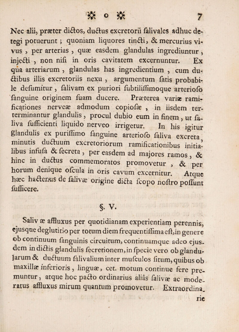 Nec alii) praeter di£tos> dudtus excretorii falivales adhuc de¬ tegi Potuerunt ^ quoniam liquores tin£ti, & mercurius vi¬ vus 5 per arterias ? quae easdem glandulas ingrediuntur, injefti ? non nifi in oris cavitatem excernuntur. Ex qua arteriarum , glandulas has ingrediendum , cum du¬ cibus illis excretoriis nexu , argumentum fatis probabi¬ le defumitur 5 falivam ex puriori fubtiliffimoque arteriofo fanguine originem fuam ducere. Praeterea variae rami- ficationes nerveae admodum copiofae , in iisdem ter- terminantur glandulis 5 procul dubio eum in finem 3 ut fa- liva fufficienti liquido nerveo irrigetur. In his igitur glandulis ex puriflimo fanguine arteriofo faliva excreta minutis duftuum excretoriorum ramificationibus initia¬ libus infufa & fecreta , per easdem ad majores ramos , & hinc in du£lus commemoratos promovetur 3 & per horum denique ofcula in oris cavum excernitur. Atque hffic ha£ten»us de falivam origine di£ta fcopo noftro poliunt fufficere. §. V. i . i v ~ Saliv a? affluxus per quotidianam experientiam perennis^ ejusque deglutitio per totum diem frequentifiimaeftdn genere ob continuum fanguinis circuitum^ continuamque adeo ejus¬ dem indiftis glandulis jfecretionem3infpecie vero ob glandu¬ larum & duftuum falivalium inter mufculos fitum) quibus ob maxilla? inferioris 5 linguae3 cet. motum continue fere pre¬ muntur) atque hoc pacto ordinarius aliasTalivse ac mode¬ ratus affluxus mirum quantum promovetur. Extraordina. rie