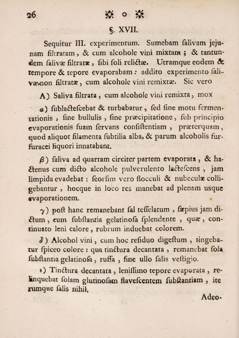 §. XVII. Sequitur III. experimentum. Sumebam falivam jeju¬ nam filtratam, & cum alcohole vini mixtam ; & tantum dem falivse filtrat* , fibi foli reli&se. Utramque eodem <3c tempore & tepore evaporabam : addito experimento fali- v^*non filtratse 3 cum alcohole vini remixtae. Sic vero A) Saliva filtrata , cum alcohole vini remixta, mox a) fubla&efcebat & turbabatur, fed fine motu fermen- tationis , fine bullulis , fine praecipitatione, fub principio evaporationis fuam fervans confidentiam , prteterquam, quod aliquot filamenta fubtilia alba, & parum alcoholis fur- fiiracei liquori innatabant. /6 ) faliva ad quartam circiter partem evaporata , & ha¬ ctenus cum di£to alcohole pulverulento laCtefcens 5 jam limpida evadebat: feorfim vero flocculi & nubeculas colli¬ gebantur , hocque in loco res manebat ad plenam usque evaporationem. y) poft hanc remanebant fal tefTelatum , fiepius jam di- £lum , cum fubflantia gelatinofa fplendente , quae , con¬ tinuato leni calore, rubrum induebat colorem. J ) Alcohol vini, cum hoc refiduo digeftum , tingeba¬ tur fpiceo colore : qua tin&ura decantata , remanebat fola fubftantia gelatinofa 3 ruffa , fine ullo falis vefiigio. O Tinftura decantata , lenifiimo tepore evaporata > re¬ linquebat folam glutinofatn flavefeentem fubftantiam , ite rumque falis nihil. Adeo-