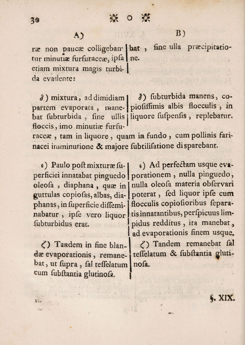 3® A) B) rae non paucae colligeban-1 hat 5 fine ulia praecipitatio- fur minutiae furfuraceae, ipfa 1 ne. etiam mixtura magis turbi- I , D I da evadente: «I) mixtura > ad dimidiam <J) fubturbida manens, co partem evaporata , mane- pioliflimis albis flocculis , in bat fubturbida , fine ullis liquore fufpenfis , replebatur, floccis, imo minutia? furfu- raceae , tam in liquore , quam in fundo , cum pollinis fari¬ nacei imminutione & majore fubtilifatione disparebant. e) Paulo poft mixturae£u- perficiei innatabat pinguedo oleofa 3 diaphana , qua? in guttulas copiofas, albas, dia- phanas, in fuperficie diffemi- nabatur , ipfe vero liquor fubturbidus erat. O Tandem in fine blan¬ dae evaporationis, remane¬ bat , ut fupra , fal tefleJatum cum fubftantia glutinofa. g) Ad perfe£tam usque eva¬ porationem , nulla pinguedo, nulla oleofa materia obfervari poterat, fed liquor ipfe cum flocculis copiofioribus fepara- tis innatantibus, perfpicuus lim¬ pidus redditus , ita manebat, ad evaporationis finem usque* <f) Tandem remanebat fal teflelatum & fubftantia gluti¬ nofa. - «•v