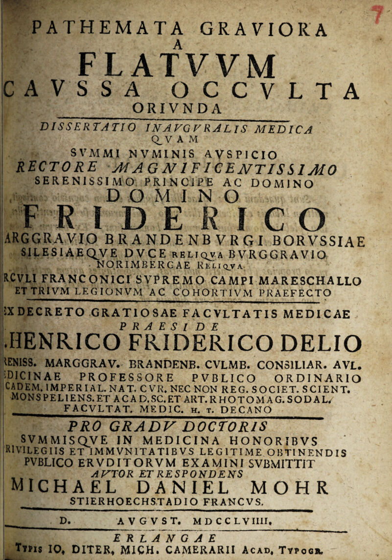 PATHEMATA GRAVIORA FLATVVM CAVSSA OCCVLTA I _ORIVNDA DISSERTATIO IN A VGVRAL IS MEDICA Q_V A M j SVMM1 NVMIN1S AVSPICIO RECTORE MAGNIFICENTISSIMO SERENISSIMO PRINCIPE AC DOMINO Ltw, DOMINO F RIDEK1CO ARGGRAVIO BRANDENBVRGI BORVSSIAE SILESIAEQ^VE DVCE reliqva BVRGGRAVIO N O R1MB E R G A E Reliq_va: RCVLI FRANCON1C1 SYPREMO CAMPI MARESCHALLO ETTRIVM LEGIONVM AC COHORTIVM PRAEFECTO IX DECRETO GRATIOSAE FACVLTATIS MEDICAE •HENRICOFRJDERICO DELIO 'IEN1SS. MARGGRAV.- BRANDENB. CVLMB. CONSILIAR. AVL. i D1CIN A E PROFESSORE PVBLICO ORDINARIO CADEM. 1MPERIAL. NAT. CVR, NEC NON REG. SOCIET. SCIENT. MONS PEL IENS. ET AC A D.SC.ET ART. RHOTOMAG. SODAL/ j FACVLTAT. MEDIC. h. t. DECANO_ PRO GRADV DOCTORIS svmmisqve in medicina HONORIBVS R1VILEGIIS ET IMMVNITATIBVS LEGITIME OBTINENDIS PVBLICO ERVDITORVM EXAMINI SVBMITTIT ANTOR ET RESPONDENS michael daniel mohr STIERHOECHS.TADIO FRANCVS. L _D^__AV GVST. MDCCLVIIII, ER LAN GA E ~ Tms 10, DITER, MICH. CAMERARII Acad, Typocr,