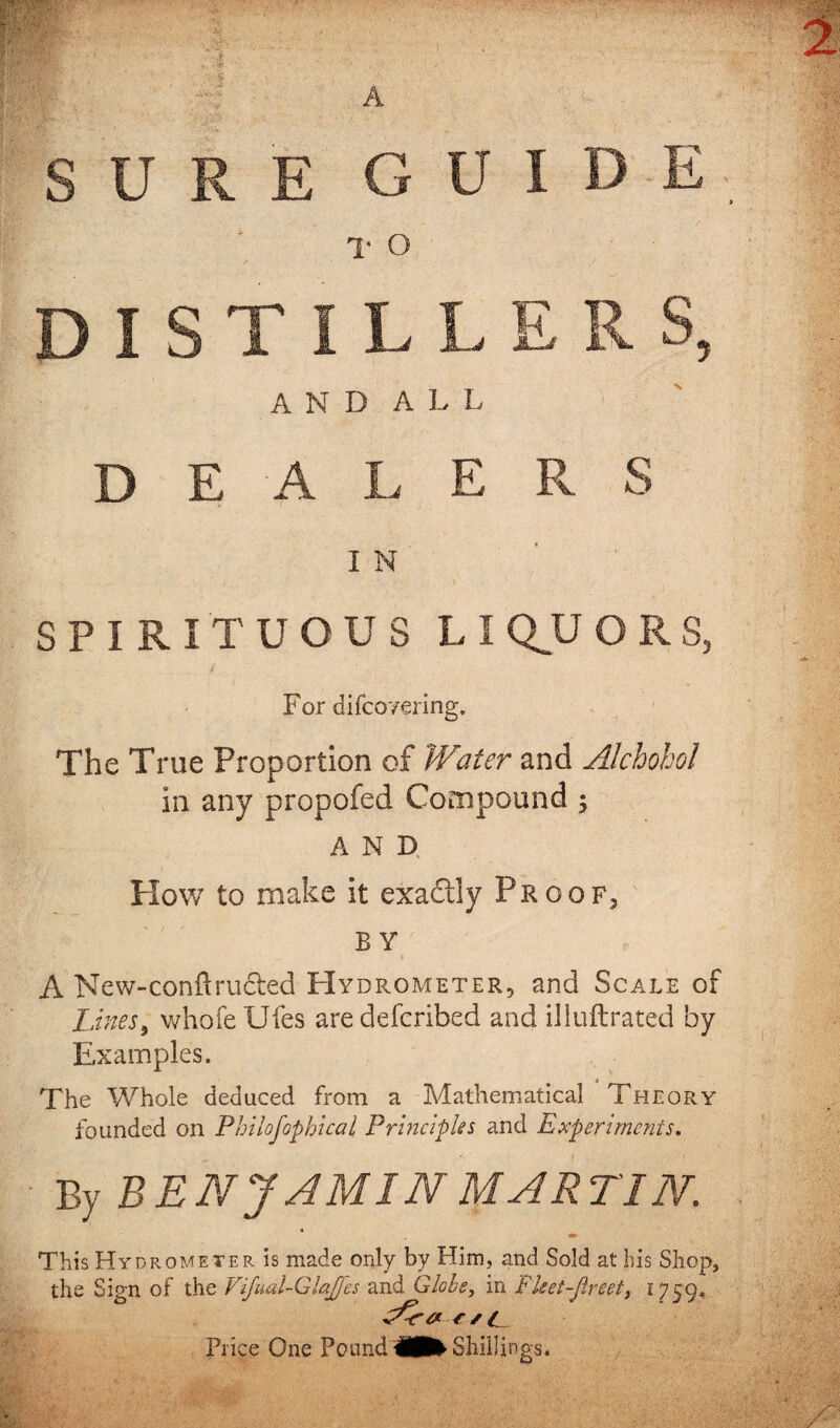 A and all DEALERS I N SPIRITUOUS LI QU 0 RS, For difco'/ering. The True Proportion of Water and Alchohol in any propofed Compound $ AND How to make it exadily Proof, BY A New-confirudted Hydrometer, and Scale of Lines, whofe Ufes aredefcribed and illuftrated by Examples. The Whole deduced from a Mathematical Theory founded on Philofophical Principles and Experiments. By BEN J AMIN MARTIN. This Hydrometer is made only by Him, and Sold at his Shop, the Sign of the Vijual-Glajjes and Globe, in Fket-Jlreet} 1759, eAra c s c Price One Pound Shillings.