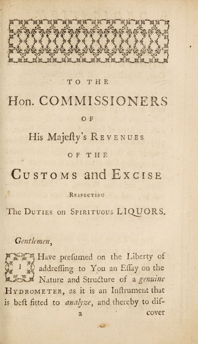 Hon. COMMISSIONERS O F ( His Majefty’s Revenues of THE Customs and E x c i s e Respecting The Duties on Spirituous LIQUORS. Gentlemen5 Have prefumed on the Liberty of ^ 1 add re fling to You an Eflay on the 'te-SzyLM Nature and Structure of a genuine Hydrometer, as it is an Inflrument that is beft fitted to analyze, and thereby to dif- a cover