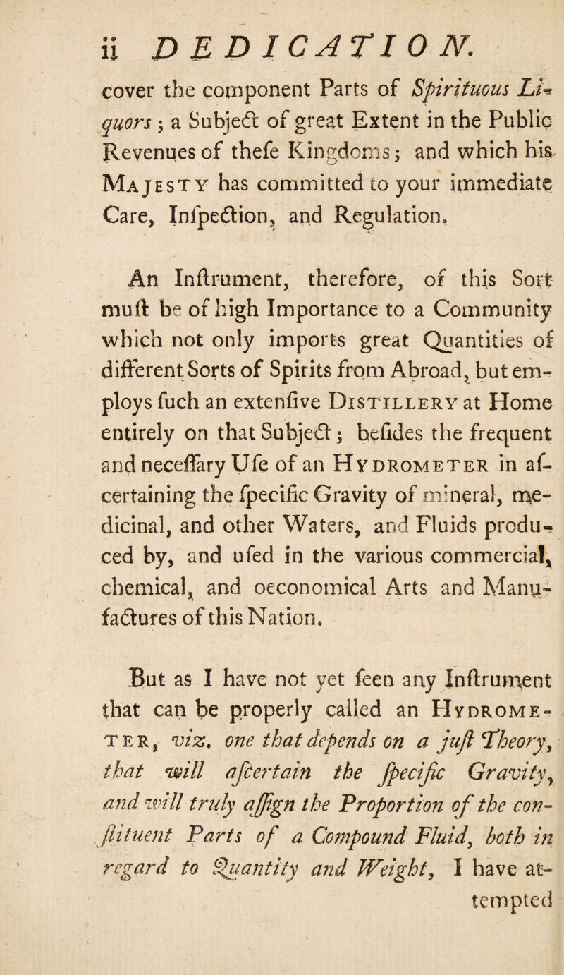 cover the component Parts of Spirituous Lu quors ; a Subjedt of great Extent in the Public Revenues of thefe Kingdoms; and which hik Majesty has committed to your immediate Care, Infpedtion, and Regulation. An Inftrument, therefore, of this Sort muft be of high Importance to a Community which not only imports great Quantities of different Sorts of Spirits from Abroad, but em¬ ploys fuch an extenfive Distillery at Home entirely on that Subjedt; hefides the frequent and neceflary Ufe of an Hydrometer in as¬ certaining the Specific Gravity of mineral, me¬ dicinal, and other Waters, and Fluids produ¬ ced by, and ufed in the various commercial, chemical, and oeconomical Arts and Manu¬ factures of this Nation. But as I have not yet feen any Inftrument that can be properly called an Hydrome¬ ter, viz. one that depends on a juft \Theory, that •will after tain the fpecific Gravityr and will truly ajftgn the Proportion of the con- ftituent Parts of a Compound Fluid, both in regard to Quantity and Weight, I have at¬ tempted