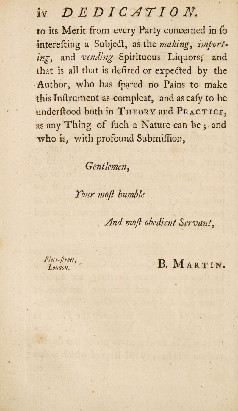 ✓ to its Merit from every Party concerned in fo interefting a Subjedt, as the makings import- ingy and vending Spirituous Liquors; and that is all that is defired or expedted by the Author, who has fpared no Pains to make this Inftrument as compleat, and as eafy to be underftood both in Theory and Practice, as any Thing of fuch a Nature can be ; and who is, with profound Submiffion, Gentlemen, Tour rnofl humble And moft obedient Servant, Fleet-flreet, London. B. Martin.