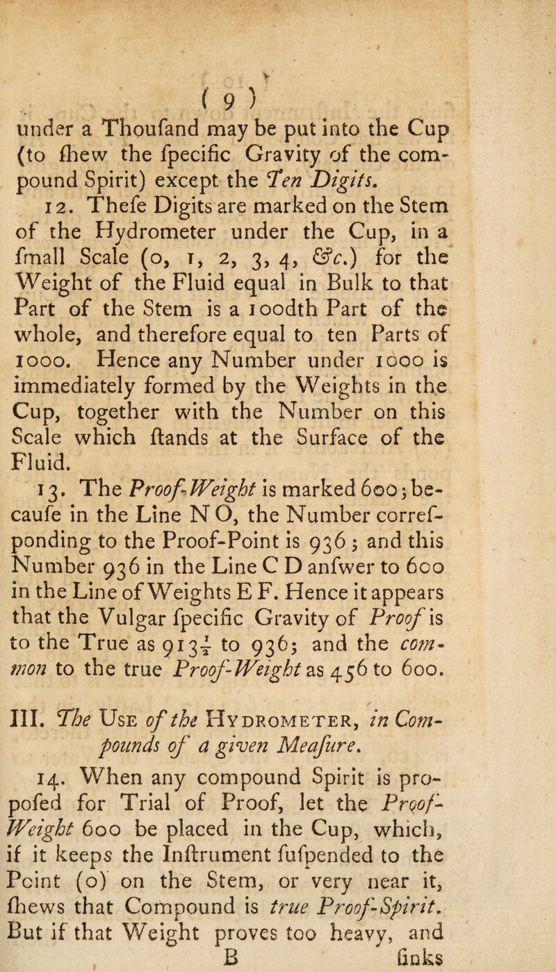 under a Thoufand may be put into the Cup (to fhew the fpecific Gravity of the com¬ pound Spirit) except the Ten Digits. 12. Thefe Digits are marked on the Stem of the Hydrometer under the Cup, in a fmall Scale (o, i, 2, 3, 4, &c.) for the Weight of the Fluid equal in Bulk to that Fart of the Stem is a loodth Part of the whole, and therefore equal to ten Parts of 1000. Hence any Number under 1000 is immediately formed by the Weights in the Cup, together with the Number on this Scale which ftands at the Surface of the Fluid. 13. The Proof-Weight is marked 600;be- caufe in the Line N O, the Number cor ref- ponding to the Proof-Point is 936 5 and this Number 936 in the Line C D anfwer to 600 in the Line of Weights E F. Hence it appears that the Vulgar fpecific Gravity of Proof is to the True as 9134- to 936; and the com- mon to the true Proof Weight as 456 to 600. III. The Use of the Hydrometer, in Com¬ pounds of a given Meafure. 14. When any compound Spirit is pro- pofed for Trial of Proof, let the Proof- Weight 600 be placed in the Cup, which, if it keeps the Inftrument fufpended to the Point (o) on the Stem, or very near it, fhews that Compound is true Proof Spirit. But if that Weight proves too heavy, and B finks i