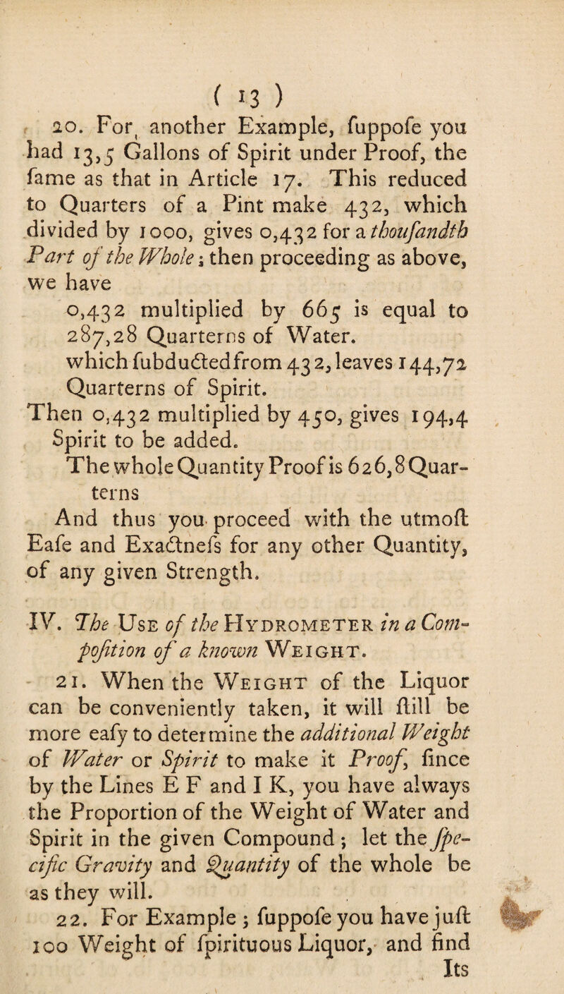 20. Fort another Example, fuppofe you had 13,5 Gallons of Spirit under Proof, the fame as that in Article 17. This reduced to Quarters of a Pint make 432, which divided by 1000, gives 0,432 for a thousandth Part of the Whole \ then proceeding as above, we have 0,432 multiplied by 665 is equal to 287,28 Quarterns of Water, which fubdudtedfrom 43 2, leaves 144,72 Quarterns of Spirit. Then 0,432 multiplied by 450, gives 194,4 Spirit to be added. The whole Quantity Proof is 6 2 6,8 Quar¬ terns And thus you proceed with the utmoft Eafe and Exadtnefs for any other Quantity, of any given Strength. IV. 7he Use of the Hydrometer in a Com- p oft ion of a known Weight. 21. When the Weight of the Liquor can be conveniently taken, it will flill be more eafy to determine the additional Weight of Water or Spirit to make it Proof fince by the Lines E F and I K, you have always the Proportion of the Weight of Water and Spirit in the given Compound; let the fpe- cific Gravity and Quantity of the whole be as they will. 22. For Example ; fuppofe you have juft 100 Weight of fpirituous Liquor, and find Its