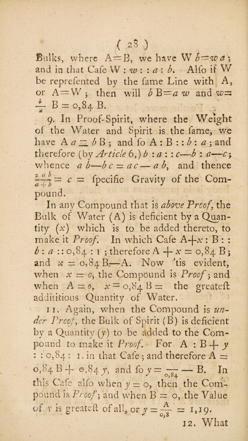 { ) Bulks, where A—B, we have W b—w a \ and in that Cafe W : w : : a : b> Alfo if W be reprefented by the fame Line with A, or A = W 5 then will b B—a w and 4- B = 0,84 B. 9. In Proof-Spirit, where the Weight of the Water and Spirit is the fame, we have A a ZL b B ; and fo A : B :: b : a $ and therefore (by Article 6,) b \a : : c—b : a—c; whence a b—b c — a c — a b, and thence 2■ a b a -f b C = fpecific Gravity of the Corn- Compound that is above Proof, the Bulk of Water (A) is deficient by a Quan- tity ( x) which is to be added thereto, to make it Proof In which Cafe A-j-vV : B : : b : a :: 0,84 : 1 ; therefore A -J- x — 0,84 B; and # — 0^84 B.—A. Now ’tis evident, when x ~ 0) the Compound is Proof * and when A—oy 0,848= the greateft addititious Quantity of Water. 11. Again, when the Compound is un¬ der Proof, the Bulk of Spirit (B) is deficient by a Quantity (y) to be added to the Com¬ pound to make it Proof j For A : B 4- y : : 0,84 : 1. in that Cafe ; and therefore A = pound, In a 0,84 B -j- ©,84 v, and fo v = — — B. In ' °>84- this Cafe alfo when y — o, then the Com¬ pound is Proof; and when B = o, the Value of v is greateft of all, or v = — = 1,10. 12. What