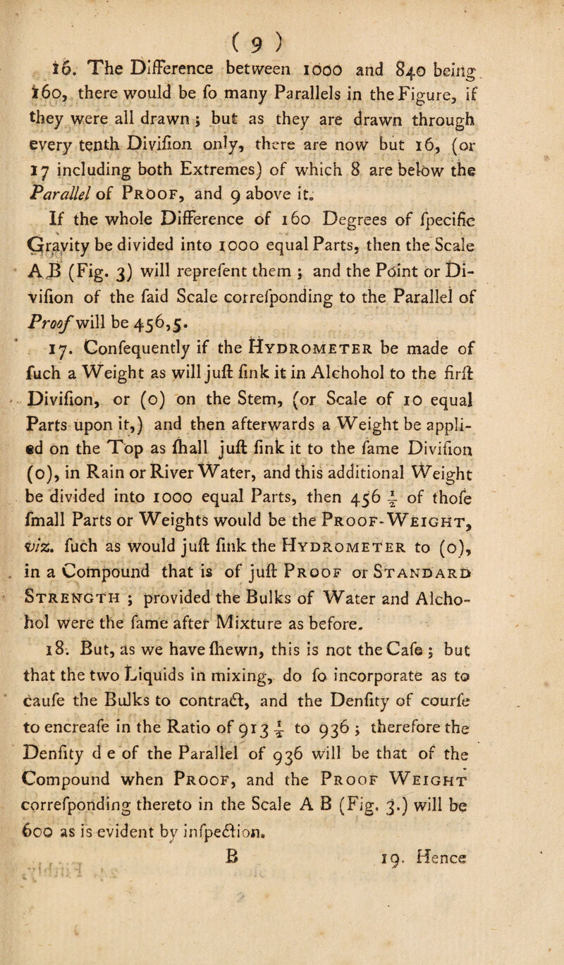 16. The Difference between 1600 and 840 being i6o, there would be fo many Parallels in the Figure, if they were all drawn ; but as they are drawn through every tenth Divifion only, there are now but 16, (or 17 including both Extremes) of which 8 are below the Parallel of Proof, and 9 above it. If the whole Difference of 160 Degrees of fpecifie Gravity be divided into 1000 equal Parts, then the Scale A J3 (Fig. 3) will reprefent them ; and the Point or Di- vifion of the Paid Scale correfponding to the Parallel of Proof will be 456,5. 17. Confequently if the Hydrometer be made of fuch a Weight as will juft link it in Alchohol to the firft Divifion, or (o) on the Stem, (or Scale of 10 equal Parts upon it,) and then afterwards a Weight be appli¬ ed on the Top as (hall juft fink it to the fame Divifion (0), in Rain or River Water, and this additional Weight be divided into 1000 equal Parts, then 456 \ of thofe fmall Parts or Weights would be the Proof-Weight, viz. fuch as would juft fink the Hydrometer to (o), in a Compound that is of juft Proof or Standard Strength ; provided the Bulks of Water and Alcho¬ hol were the fame after Mixture as before. 18. But, as we havefhewn, this is not the Cafe ; but that the two Liquids in mixing, do fo incorporate as to caufe the Bulks to contract, and the Denfity of courfe to encreafe in the Ratio of 913 i- to 936 ; therefore the Denfity d e of the Parallel of 936 will be that of the Compound when Proof, and the Proof Weight correfponding thereto in the Scale A B (Fig. 3*) will be 600 as is evident by infpe&ion, B 19. Hence