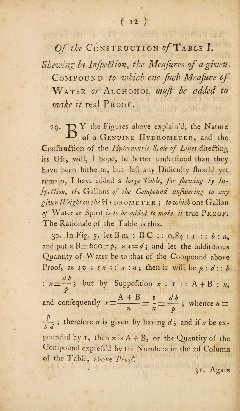 ( 12 ) ' - .v r * f • * * ? ? - ' ( - Of the Construction ^Table I. Shewing by InfpeBion, the Meafures of a given Compound to which one fuck Meafure of Water or Alchohol ntuft be added to make it real Proof. 29. -Q Y the Figures above explain’d, the Nature of a Genuine Hydrometer, and the Cpnfbru$:ion of the Hydrcmetric Scale of Lines directing its Ufe, will, i hope, he better underffood than they have been hitherto, but left any Difficulty fhould yet remain, I have added a large 'Table, for feewing by In- fpedion, the Gallons of the Compound anfwering to any. given JVeight on the Hydrometer; to which one Gallon of Water or Spirit is to be added to make it true Proof. The Rationale of the Table is this. 30. In Fig. 5. let B m : B C : : 0,84 : 1 : : h : a, and put a ami; and let the addi titious Quantity of Water be to that of the Compound above Proof, as sv ; s x then it will be p. : d: : h : —; but by Suppofition a- : 1 : : A f B ; w, p . r , A-f B 1 db and confequently a- — --— - —-; whence n ~ n n p p ... ~~ ; therefore n is given by having^; and if a be ex- b d & J pounded by 1, then » is A + B, or the Quantity of the Compound expreis’d by the Numbers in the 2d Column of the Table, above Proof 31. Again