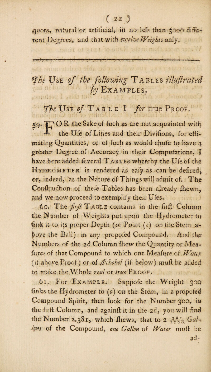 layers, natural or artificial, in no lefs than 3000 diffe¬ rent Degrees, and that with twelve Weights only. '.'■rr’—r-—’——T-r •*■? ■ —-———■— .. Whe Use of the following Tables illiifirated by Examples. • -r ? 1 ' v - > - ~ . ? *The Use of Table I for true Proof. 59. XT' O R the Sake of fuch as are not acquainted with the Ufe of Lines and their JHvifions, for efii- fnating Quantities, or of fuch as would chufe to have a greater Degree of Accuracy in their Computations, I have here added feveral Tables whereby the Ufe of the Hydrometer is rendered as eafy as can be defired, 6r, indeed, as the Nature of Things will admit of. The Conftru&ion of thefe Tables has been already fhewn? and we now proceed to exemplify their Ufes. €0. The firft Table contains in the firft Column the Number of Weights put upon the Hydrometer to fink it to its proper Depth (or Point (0) on the Stem a- bove the Ball) in any propofed Compound. And the Numbers of the 2d Column fhew the Quantity or Mea^ lures of that Compound to which one Meafure of Water (if above Proof) or of Alchohol (if below) muff be added to make the Whole real or true Proof. 61. For Example. Suppofe the Weight 300 finks the Hydrometer to (0) on the Stem, in a propofed Compound Spirit, then look for the Number 300, in the fuff Column, and againft it in the 2d, you will find the Number 2.381, which /hews, that to 2 roVo Gal¬ lons of the Compound, one Gallon of Water muff be ad-