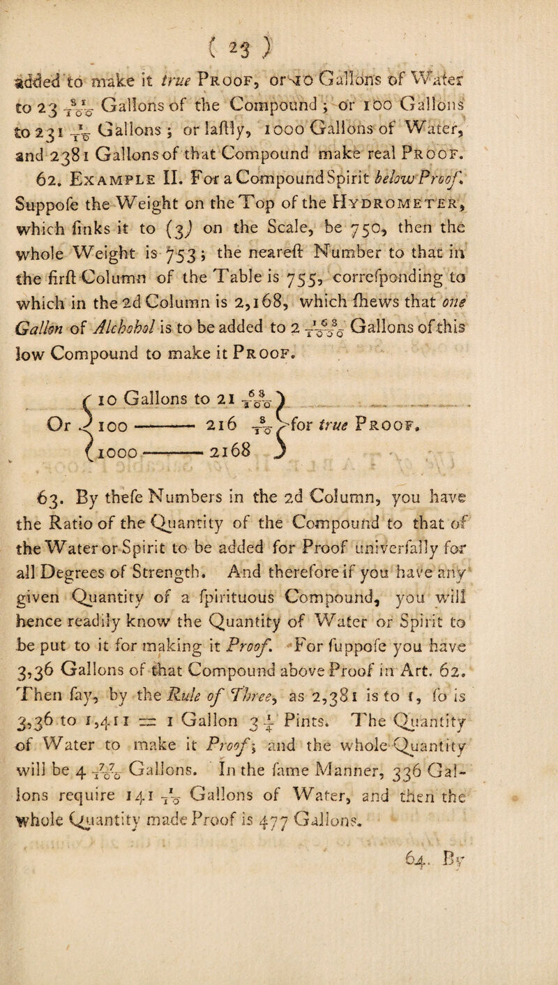 added to make it true Proof, or mo Gall tins of Water to 23 W- Gallons of the Compound; or 100 Gallons to 231 T~ Gallons ; or laflly, 1000 Gallons of Water, and 2381 Gallons of that Compound make real Proof. 62. Example II. For a Compound Spirit below Proof\ Suppofe the Weight on the Top of the Hydrometer, which finks it to (jj on the Scale, be 750, then the whole Weight is 753; the neared: Number to that in the firft Column of the Table is 755, correfponding to which in the 2d Column is 2,168, which (hews that one Gallon of Akhohol is to be added to 2 Gallons of this low Compound to make it Proof. 10 Gallons to 21 T%% 100- 216 Jk 1000 *-2168 1 5 for true Proof 63. By thefe Numbers in the 2d Column, you have the Ratio of the Quantity of the Compound to that of the Water or Spirit to be added for Proof univerfaily for all Degrees of Strength. And therefore if you have any given Quantity of a fpirituous Compound, you will hence readily know the Quantity of Water or Spirit to Jbe put to it for making it Proof. For fuppofe you have 3,36 Gallons of that Compound above Proof in Art. 62. Then fay, by the Rule of Three* as 2,381 is to (, fo is 3,36 to 1,411 ™ 1 Gallon 3 i- Pints. The Quantity of Water to make it Proof; and the whole Quantity will be 4 Fo?o Gallons. In the fame Manner, 336 Gal¬ lons require 141 7'? Gallons of Water, and then the whole Quantity made Proof is 477 Gallons. 64. B y