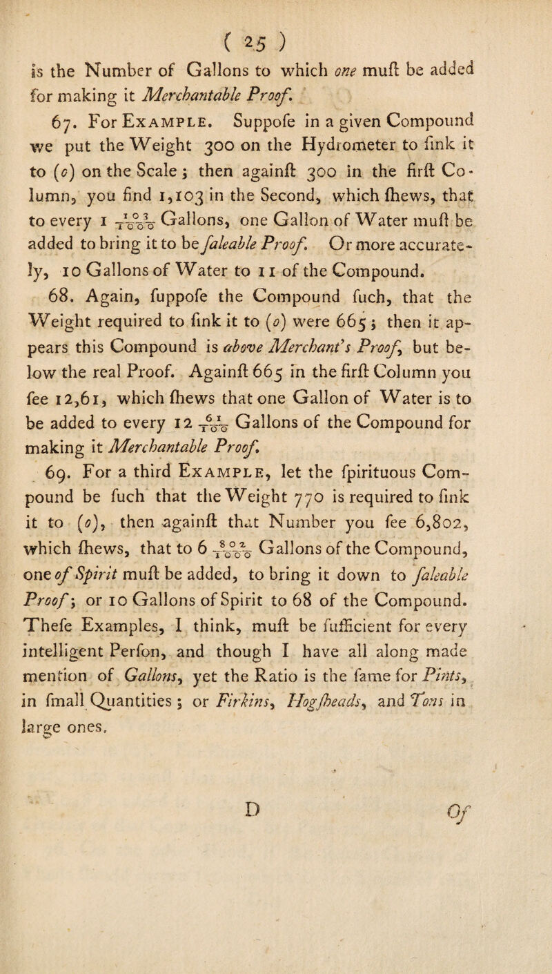 is the Number of Gallons to which one mull be added for making it Merchantable Proof. 67. For Example. Suppofe in a given Compound we put the Weight 300 on the Hydrometer to fink it to (g) on the Scale ; then againfl 300 in the firfl Co¬ lumn, you find 1,103 in the Second, which (hews, that to every 1 Gallons, one Gallon of Water muff be added to bring it to be faleable Proof. Or more accurate¬ ly, 10 Gallons of Water to 11 of the Compound. 68. Again, fuppofe the Compound fuch, that the Weight required to fink it to (0) were 665 j then it ap¬ pears this Compound is above Merchant's Proof but be¬ low the real Proof. Againfl 665 in the firft Column you fee 12,61, which {hews that one Gallon of Water is to be added to every 12 Gallons of the Compound for making it Merchantable Proof 69. For a third Example, let the fpirituous Com¬ pound be fuch that the Weight 770 is required to link it to (0), then againfl that Number you fee 6,802, which (hews, that to 6 fff Gallons of the Compound, one of Spirit mull be added, to bring it down to faleable Proof \ or 10 Gallons of Spirit to 68 of the Compound. Thefe Examples, I think, muft be fuflicient for every intelligent Perfon, and though I have all along made mention of Gallons, yet the Ratio is the fame for Pints.) in fmall Quantities ; or Firkins^ Hogfheads, and Tons in large ones. D Of