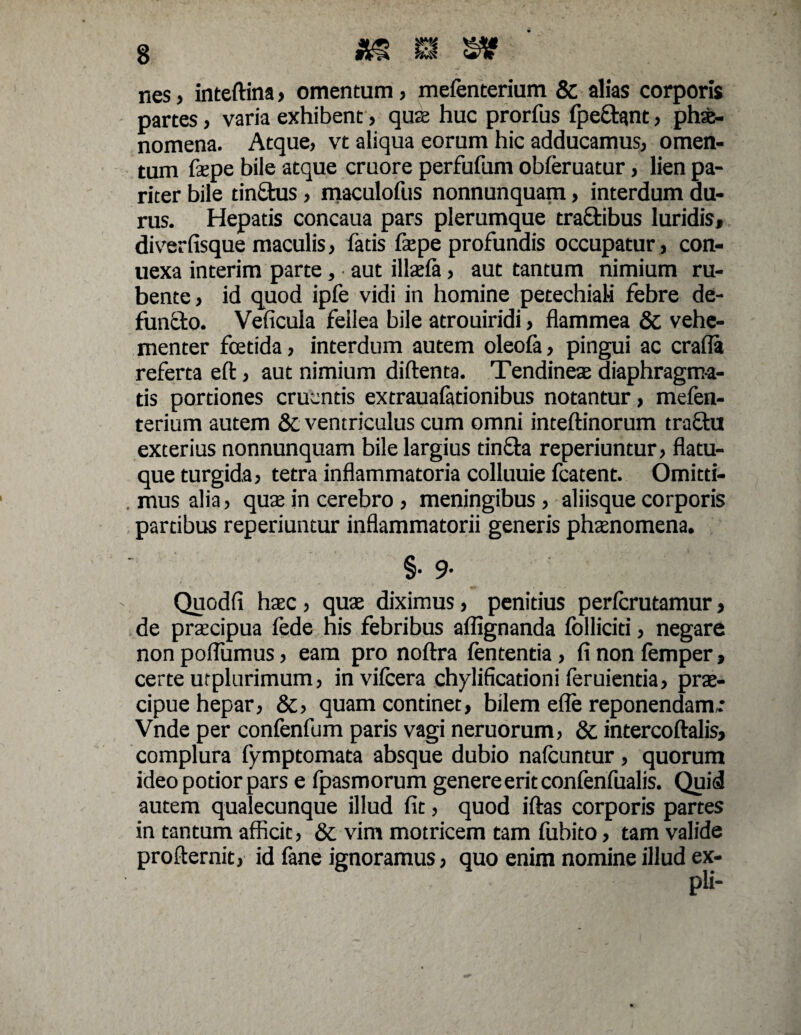 nes , inteftina» omentum, mefenterium & alias corporis partes, varia exhibent, quas huc prorfus fpedant, phsfe- nomena. Atque, vt aliqua eorum hic adducamus, omen¬ tum fepe bile atque cruore perfufum obferuatur, lien pa¬ riter bile tindus, maculofus nonnunquam, interdum du¬ rus. Hepatis concaua pars plerumque tra£tibus luridis, diverfisque maculis, fatis fepe profundis occupatur, con- uexa interim parte, aut illaefa, aut tantum nimium ru¬ bente, id quod ipfe vidi in homine petechiali febre de¬ fundo. Veficula fellea bile atrouiridi, flammea & vehe¬ menter foetida, interdum autem oleofa, pingui ac crafla referta eft, aut nimium diftenta. Tendines diaphragma¬ tis portiones cruentis extrauafationibus notantur, mefen¬ terium autem &c ventriculus cum omni inteftinorum tradu exterius nonnunquam bile largius tinda reperiuntur, flatu¬ que turgida, tetra inflammatoria colluuie fcatent. Omitti- . mus alia, quae in cerebro , meningibus, aliisque corporis partibus reperiuntur inflammatorii generis phaenomena. §• 9- Quodfi haec , quae diximus, penitius perlcrutamur, de praecipua fede his febribus aflignanda folliciti, negare non poflumus, eam pro noftra fententia , fi non femper, certe urplurimum, invifeera chylificationi feruientia, prae¬ cipue hepar, &, quam continet, bilem efle reponendam: Vnde per confenfum paris vagi neruorum, & intercoftalis, complura fymptomata absque dubio nafcuntur , quorum ideo potior pars e fpasmorum genere erit confenfualis. Quid autem qualecunque illud fit, quod iftas corporis partes in tantum afficit, & vim motricem tam fubito, tam valide profternit, id fane ignoramus, quo enim nomine illud ex-