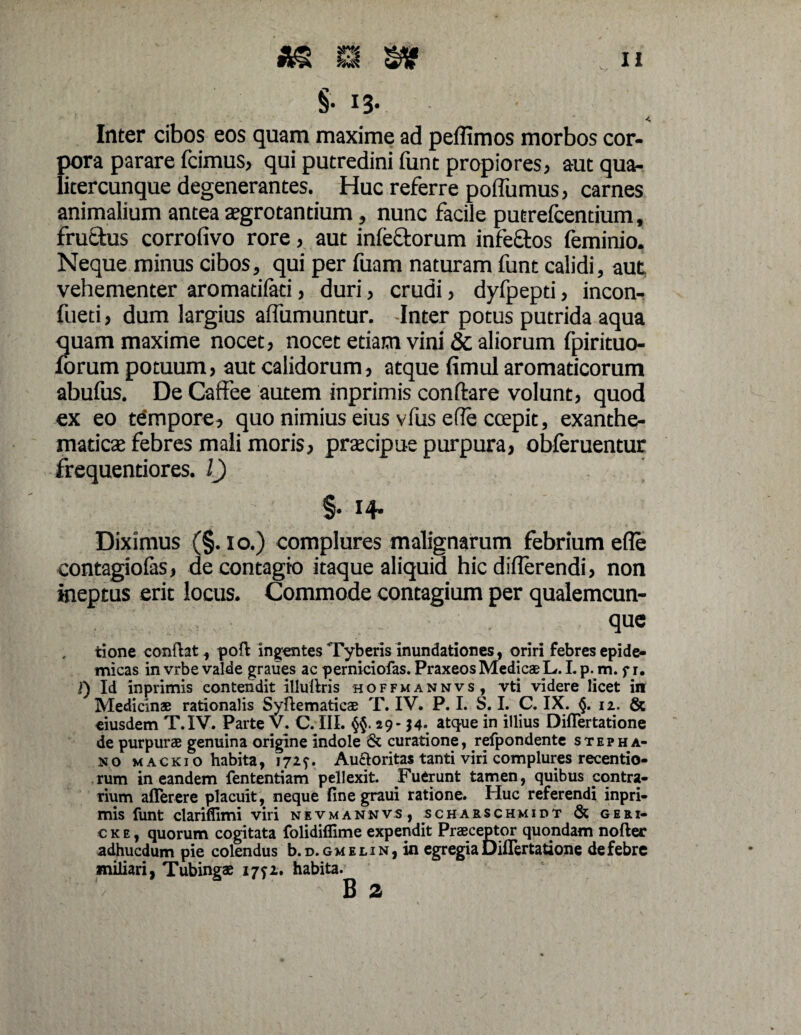 §• i3- Inter cibos eos quam maxime ad peffimos morbos cor¬ pora parare fcimus, qui putredini funt propiores, aut qua- licercunque degenerantes. Huc referre poflumus, carnes animalium antea aegrotantium, nunc facile putrefcentium, fructus corrofivo rore, aut infectorum infeftos feminio. Neque minus cibos, qui per fuam naturam funt calidi, aut vehementer aromatifaci, duri, crudi, dyfpepti, incon- fueti, dum largius affumuntur. -Inter potus putrida aqua quam maxime nocet, nocet etiam vini & aliorum fpirituo- forum potuum, aut calidorum, atque fimul aromaticorum abufus. De Caffee autem inprimis conflare volunt, quod ex eo tempore, quo nimius eius vfus efle coepit, exanthe¬ maticae febres mali moris, praecipue purpura, obferuentur frequentiores. 1) §• 14* Diximus (§. io.) complures malignarum febrium efle contagiolas, de contagio itaque aliquid hic diflerendi, non ineptus erit locus. Commode contagium per qualemcun¬ que tione conflat, poft ingentes Tyberis inundationes, oriri febres epide¬ micas in vrbe valde graues ac perniciofas. Praxeos Medicae L. L p. m. f r. f) Id inprimis contendit lllullris hoffmannvs, vti videre licet in Medicinae rationalis Syflematicae T. IV. P. I. S. I. C. IX. §.12. & eiusdem T.IV. Parte V. C. III. §{.29* $4* atcIue *n Mius Differtatione de purpurae genuina origine indole & curatione, refpondente stepha- no magkio habita, 172f. Au&oritas tanti viri complures recentio- rum in eandem fententiam pellexit. ^Fuerunt tamen, quibus contra¬ rium aflerere placuit, neque finegraui ratione. Huc referendi inpri¬ mis funt clariflimi viri nevmannvs, scharschmidt & geri- c k e , quorum cogitata folidiflime expendit Praeceptor quondam nofter adhucdum pie colendus b. d. gmelin, in egregia Differtatione de febre miliari, Tubingae 1771. habita. B 2