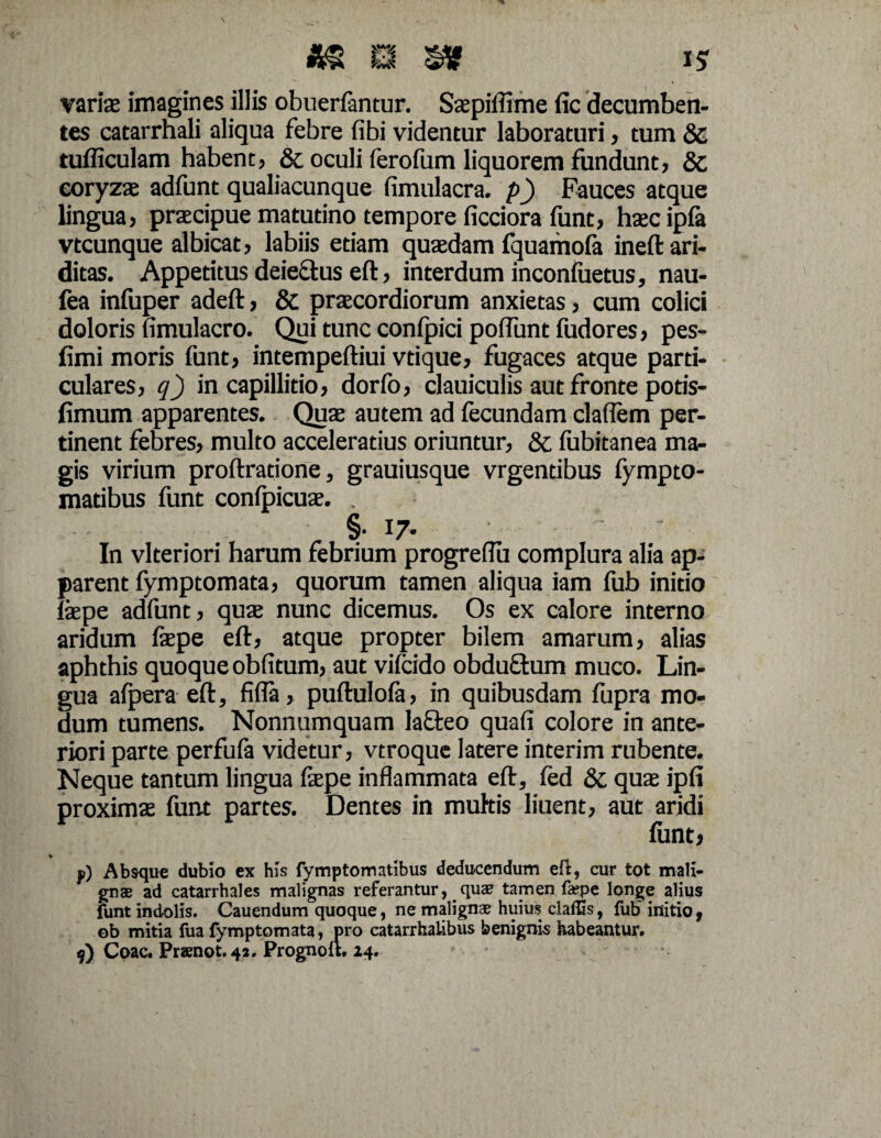varix imagines illis obuerfantur. Sxpililme fic decumben¬ tes catarrhali aliqua febre fibi videntur laboraturi, tum & tudiculam habent, & oculi ferofum liquorem fundunt, & coryzae adfunt qualiacunque fimulacra. p) Fauces atque lingua, praecipue matutino tempore ficciora funt, haec ipfa vtcunque albicat, labiis etiam quaedam fquamofa ineft ari¬ ditas. Appetitus deie&us eft, interdum inconluetus, nau- fea infuper adeft, & praecordiorum anxietas, cum colici doloris fimulacro. Qui tunc confpici poliunt fudores, pes- fimi moris funt, intempeftiui vtique, fugaces atque parti¬ culares, q) in capillitio, dorfo, clauiculis aut fronte potis- fimum apparentes. Quae autem ad fecundam claflem per¬ tinent febres, multo acceleratius oriuntur, & fubitanea ma¬ gis virium proftratione, grauiusque vrgentibus fympto- matibus funt conlpicuae. . §. 17. In vlteriori harum febrium progreflii complura alia ap¬ parent fymptomata, quorum tamen aliqua iam fub initio laepe adfunt, quae nunc dicemus. Os ex calore interno aridum faepe eft, atque propter bilem amarum, alias aphthis quoque oblitum, aut vilcido obduftum muco. Lin¬ gua afpera eft, fifla, puftulofa, in quibusdam fupra mo¬ dum tumens. Nonnumquam laQreo quali colore in ante¬ riori parte perfufa videtur, vtroque latere interim rubente. Neque tantum lingua faepe inflammata eft, led & quae ipli proximas funt partes. Dentes in mukis liuent, aut aridi funt, f) Absque dubio ex his fymptomatibus deducendum eft, cur tot mali¬ gnae ad catarrhales malignas referantur, _ quae tamen fa?pe longe alius funt indolis. Cauendum quoque, ne malignae huius claffis, fufr initio, ob mitia fua fymptomata, pro catarrhalibus benignis habeantur» 9) Coae. Praenot. 42. Prognoft. 24.