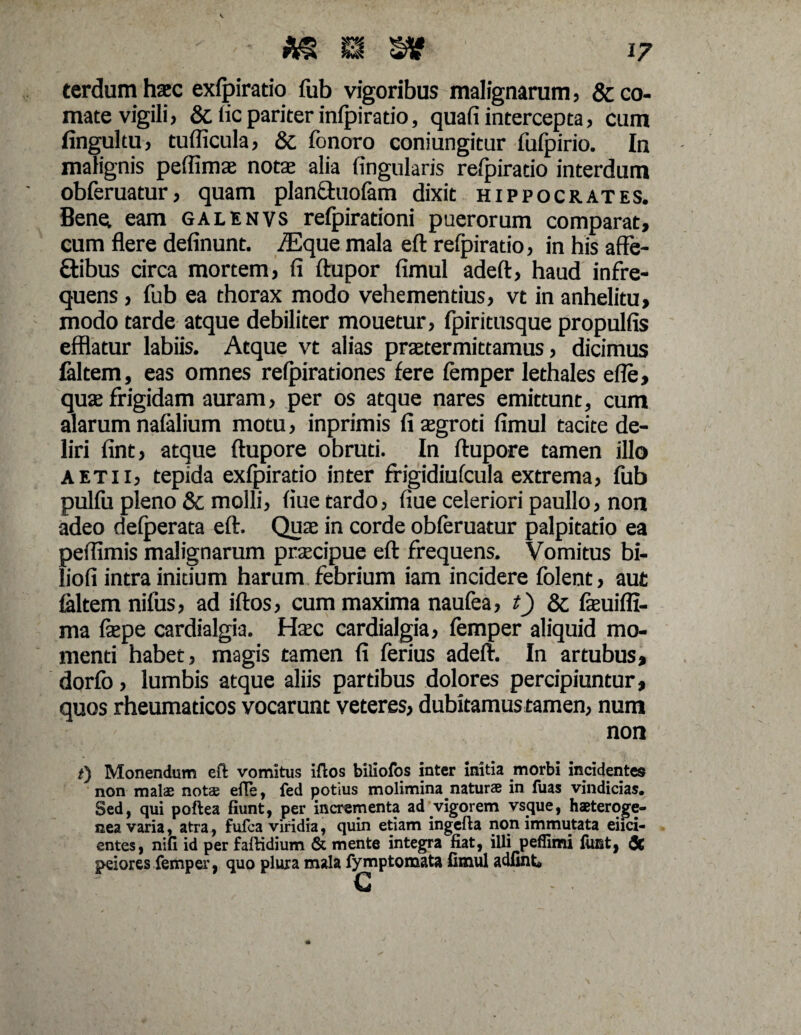 terdum haec exfpiratio fub vigoribus malignarum, & co¬ mate vigili , & fic pariter infpiratio, quafi intercepta, cum fingultu, tudicula, Sc fonoro coniungitur fufpirio. In malignis peflimae notae alia fingularis refpiratio interdum obferuatur, quam planfhiofam dixit Hippocrates. Bene, eam galenvs refpirationi puerorum comparat, cum flere delinunt. /Eque mala eft refpiratio, in his affe- ttibus circa mortem, fi ftupor fimul adefl:, haud infre¬ quens , fub ea thorax modo vehementius, vt in anhelitu, modo tarde atque debiliter mouetur, fpiritusque propulfis efflatur labiis. Atque vt alias praetermittamus, dicimus faltem, eas omnes refpirationes fere femper lethales efie, quae frigidam auram, per os atque nares emittunt, cum alarum nafalium motu, inprimis li aegroti fimul tacite de¬ liri fint, atque ftupore obruti. In ftupore tamen illo A et 11, tepida exfpiratio inter frigidiufcula extrema, fub pullu pleno & molli, fiue tardo, fiue celeriori paullo, non adeo delperata eft. Quae in corde obferuatur palpitatio ea peflimis malignarum praecipue eft frequens. Vomitus bi- liofi intra initium harum febrium iam incidere folent, aut faltem nifus, ad iftos, cum maxima naufea, t) & faeuifli- ma faepe cardialgia. Haec cardialgia, femper aliquid mo¬ menti habet, magis tamen fi ferius adeft. In artubus, dorfb, lumbis atque aliis partibus dolores percipiuntur, quos rheumaticos vocarunt veteres, dubitamus tamen, num non f) Monendum eft vomitus iftos biliofos inter initia morbi incidentes non malae notae efte, fed potius molimina naturae in fuas vindicias. Sed, qui poftea fiunt, per incrementa ad vigorem vsque, haeteroge- nea varia, atra, fufca viridia, quin etiam ingefta non immutata elici¬ entes , nifi id per faftidium & mente integra fiat, illi peflimi fuBt, & peiores femper, quo plura mala fymptomata fimul adfint»