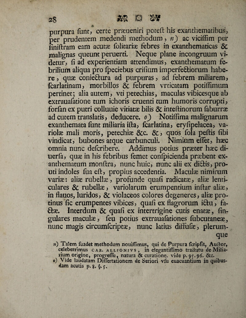 purpura fiint, certe praeueniri poteft his exanthematibus, per prudentem medendi methodum, n) ac viciffim per finiftram eam acutae folitariae febres in exanthematicas & malignas queunt peruerti. Neque plane incongruum vi¬ detur, fi ad experientiam attendimus, exanthematum fe¬ brilium aliqua pro fpeciebus erilium imperfeftiorum habe¬ re , quae conieftura ad purpuras, ad febrem miliarem, fcarlatinam, morbillos & febrem vrticatam potifiimum pertinet; alia autem, vti petechias, maculas vibicesque ab extrauafatione tum ichoris cruenti tum humoris corrupti, forfan ex putri colluuie vitiatae bilis & inteftinorum faburrae ad cutem translatis, deducere, o) Notiflima malignarum exanthemata funt miliaria ifta, Icarlatina, eryfipelacea, va¬ riolae mali moris, petechias &c. &, quos fola peftis fibi vindicat, bubones atque carbunculi. Nimium eflet, haec omnia nunc defcribere. Addimus potius praeter haec di- uerla, quae in his febribus femet conlpicienda praebent ex¬ anthematum monftra, nunc huic, nunc alii ex dialis, pro- uti indoles fuaeft, propius accedentia. Maculae nimirum variae: aliae rubellae, profunde quali radicatae, aliae lenti¬ culares & rubellae, variolarum erumpentium inltar aliae, in flauos, luridos, & violaceos colores degeneres, aliae pro¬ tinus fic erumpentes vibices, quali ex flagrorum i£tu, fa- flae. Interdum & quali ex intertrigine cutis enatae, lin¬ gulares maculae, feu potius extraualationes fubcutaneae, nunc magis circumlcriptae, nunc ktius diffulae, plerum¬ que w) Talem fuadet methodum nouiflimus, qui de Purpura fcripfit, Auctor, celeberrimus car. allionivs, in elegantiffimo tractatu de Milia¬ rium origine, progrellu, natura & curatione, vide p. 9&c. 0) Vide laudatam DjlTertationem de Seriori vfu euacuantium in quibus¬ dam acutis p. 8, §. ' :