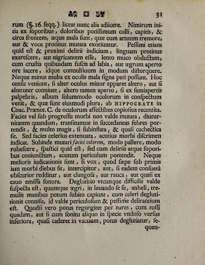 rum (§. 16- feqq.) liceat nunc alia adiicere. Nimirum ini¬ tia ex foporibus, doloribus potiffimum colli, capitis, & eirca frontem, aeque mala funt, quae cum artuum tremore, aut & voce protinus mutata exoriuntur. Peffimi etiam quid eft & proximi delirii indicium, linguam protinus exarefcere, aut nigricantem efie, lento muco obduQram, cum eruitis quibusdam fuicis ad labia, aut aegrum aperto ore iacere, idque conuulfiuum in modum diftorquere. Neque minus multa ex oculis mala figna peti poflunt. Hoc cenfii veniunt, fi alter oculus minor apparet altero, aut fi alteruter conniuet, altero tamen aperto, fi ex femiapertis palpebris, album folummodo oculorum in confpeftum venit, & quae funt eiusmodi plura, ab Hippocrate in Coae. Praenot. C. de oculorum affeftibus copiofius receniita. Facies vel fub progreflu morbi non valde mutata, diutur¬ nitatem quandam, tranfitumue in fuccedaneas febres por¬ tendit , & multo magis, fi fubinflata} & quafi cachectica fit. Sed facies celerius extenuata, acutius morbi diferimen indicat. Subinde mutari faciei colorem, modo pallere, modo rubefcere, ipaftici quid eft, fed cum deliriis atque fopori- bus coniunftum, acutum periculum portendit. Neque melioris judicationis funt, fi vox, quod fepe fub primis iam morbi diebus fit, intercipitur, aut, fi eadem confueta obicurior redditur, aut clangofa, aut rauca, aut quafi ex cauo emifla fonora. Deglutitio vtcunque difficilis valde fufpecta eft, quumque aegri, in leuando fe fe, anheli, tre¬ mulis manibus potum fubito capiunt, cum celeri degluti¬ tionis conniiu, id valde periculofum & peffime delirantium eft. Quodfi vero potus regurgitet per nares, cum tufli quadam, aut fi cum fonitu aliquo in fpecie vndofo verfus inferiora, quafi caderet in vacuum, potus deglutiatur, fe- quen-