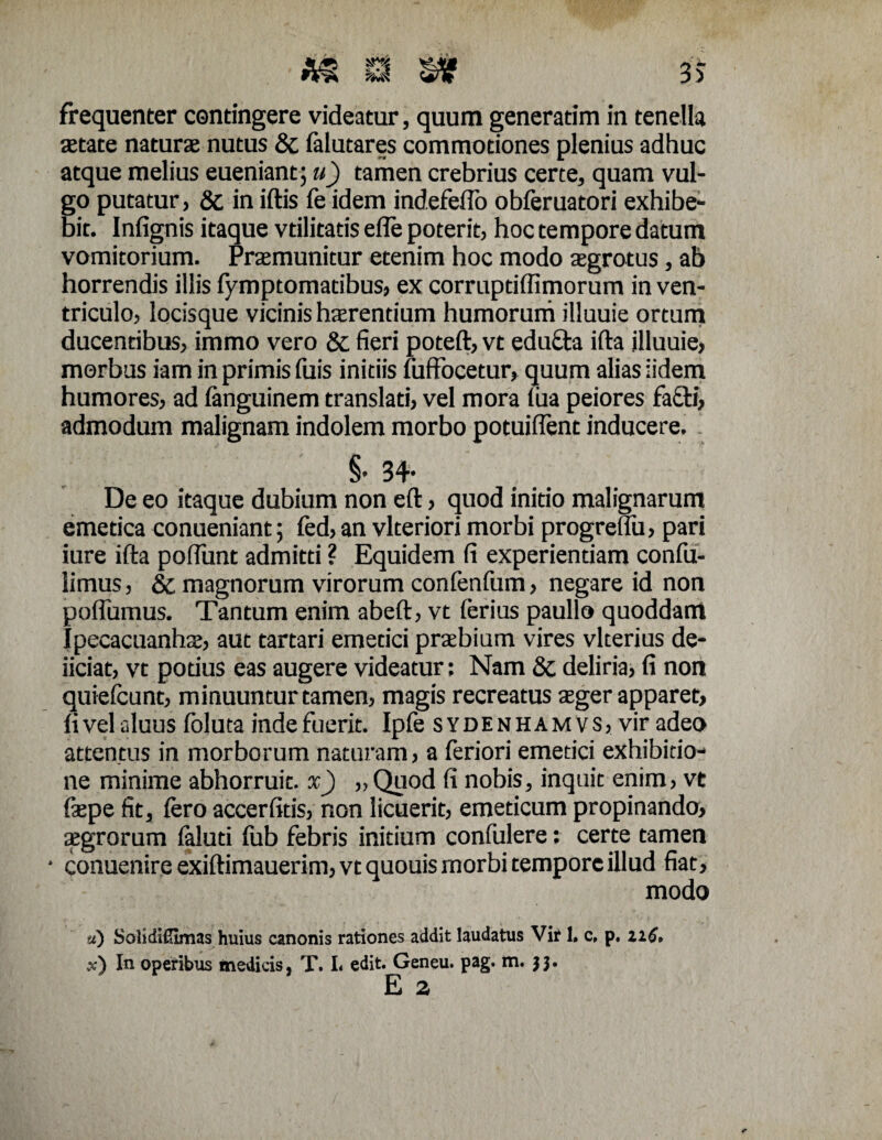 aetate naturae nutus & falutares commotiones plenius adhuc atque melius eueniant; u) tamen crebrius certe, quam vul¬ go putatur, & in iftis fe idem indefeflo obferuatori exhibe¬ bit. Infignis itaque vtilitatis efle poterit, hoc tempore datum vomitorium. Praemunitur etenim hoc modo aegrotus, ab horrendis illis fymptomatibus, ex corruptiflimorum in ven¬ triculo, locisque vicinis haerentium humorum illuuie ortum ducentibus, immo vero & fieri poteft, vt edu£ta ifta illuuie, morbus iam in primis fuis initiis fuffocetur, quum alias iidem humores, ad fanguinem translati, vel mora fua peiores fa&i, admodum malignam indolem morbo potuiflent inducere. §* 34* De eo itaque dubium non eft, quod initio malignarum emetica conueniant; fed, an vlteriori morbi progrelfu, pari iure ifta poftimt admitti ? Equidem fi experientiam confu- iimus, & magnorum virorum confenfum, negare id non poflumus. Tantum enim abeft, vt ferius paullo quoddam Ipecacuanhae, aut tartari emetici praebium vires vlterius de- iiciat, vt potius eas augere videatur; Nam 8t deliria, fi non quiefeunt, minuuntur tamen, magis recreatus aeger apparet, fi vel aluus foluta inde fuerit. Ipfe s ydenhamvs, vir adeo attentus in morborum naturam, a feriori emetici exhibitio¬ ne minime abhorruit, x) „ Quod fi nobis, inquit enim, vt fiepe fit, fero accerfitis, non licuerit, emeticum propinando, aegrorum faluti fub febris initium confulere: certe tamen • conuenire exiftimauerim, vt quouis morbi tempore illud fiat, modo u) S oli di£imas huius canonis rationes addit laudatus Vir 1. c, p. xiC* x) In operibus medicis, T. I< edit. Geneu. pag. m. 33. E z