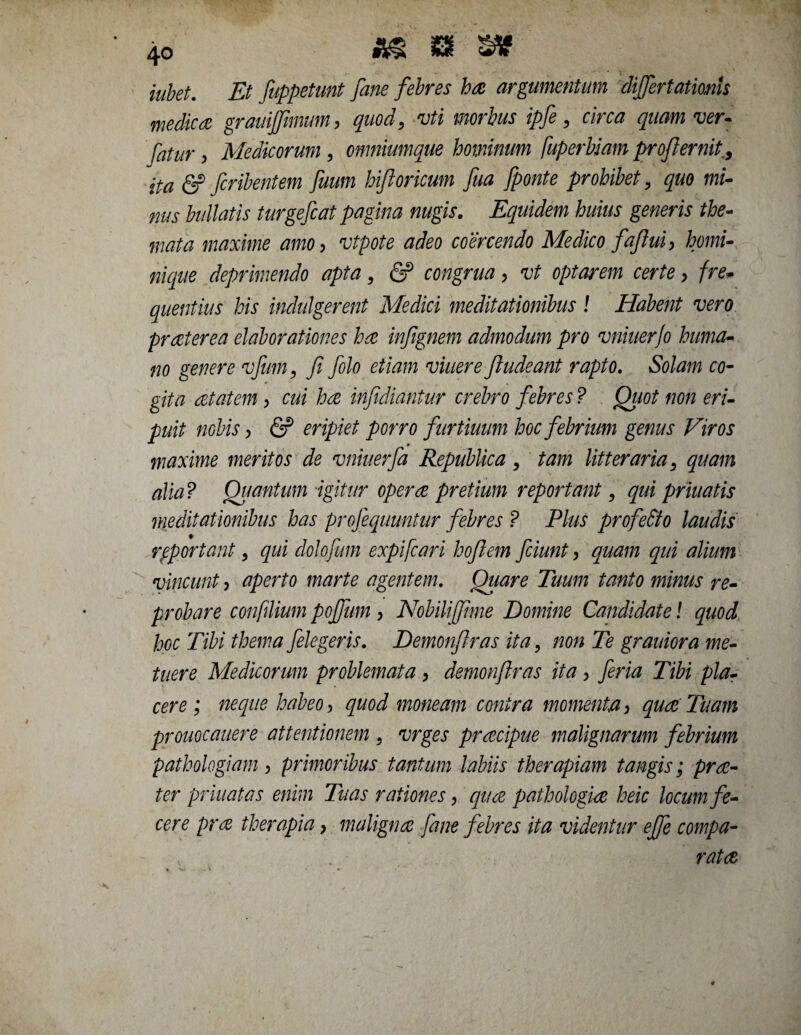 iubet. Et fuppetunt fane febres ha argumentum differtationU medica grauijfimum, quod, vti morbus ipfe, circa quam ver- /^/r , Medicorum , omniumque hominum fuperbiam profiernit, (2? fcribentem fuum hiftoricum fua [ponte prohibet, quo mi¬ nus bullatis turgefcat pagina nugis. Equidem huius generis the¬ mata maxime amo, vtpote adeo coercendo Medico faflui, homi¬ nique deprimendo apta, fi? congrua, vt optarem certe, fre* quentius his indulgerent Medici meditationibus ! Habent vero praeterea elaborationes ha infignem admodum pro vniuerjo huma¬ no genere vfum, fi folo etiam viuere fiudeant rapto. Solam co¬ gita at at em , cui ha infidiantur crebro febres ? Quot non eri¬ puit nobis, fi? eripiet porro furtiuum hoc febrium genus Viros maxime meritos de vniuerfa Republica, tam litteraria, quam alia? Quantum igitur opera pretium reportant, qui priuatis meditationibus has profequuntur febres ? Plus profe&o laudis reportant, qui dolofum expifcari hofiem fciunt, quam qui alium vincunt, aperto marte agentem. Quare Tuum tanto minus re¬ probare confilium pojjum , Nobiliffime Domine Candidate! quod hoc Tibi thema [elegeris. Demonfiras ita, non Te grauiora me¬ tuere Medicorum problemata , demonfiras ita , fer ia Tibi pla¬ cere ; neque habeo, quod moneam contra momenta, quae Tuam prouocauere attentionem , vrges praecipue malignarum febrium pathologiam, primoribus tantum labiis therapiam tangis; prre¬ ter priuatas enim Tuas rationes, qua pathologice heic locum fe¬ cere pra therapia, maligna fane febres ita videntur efife compa- ■. „ • rata